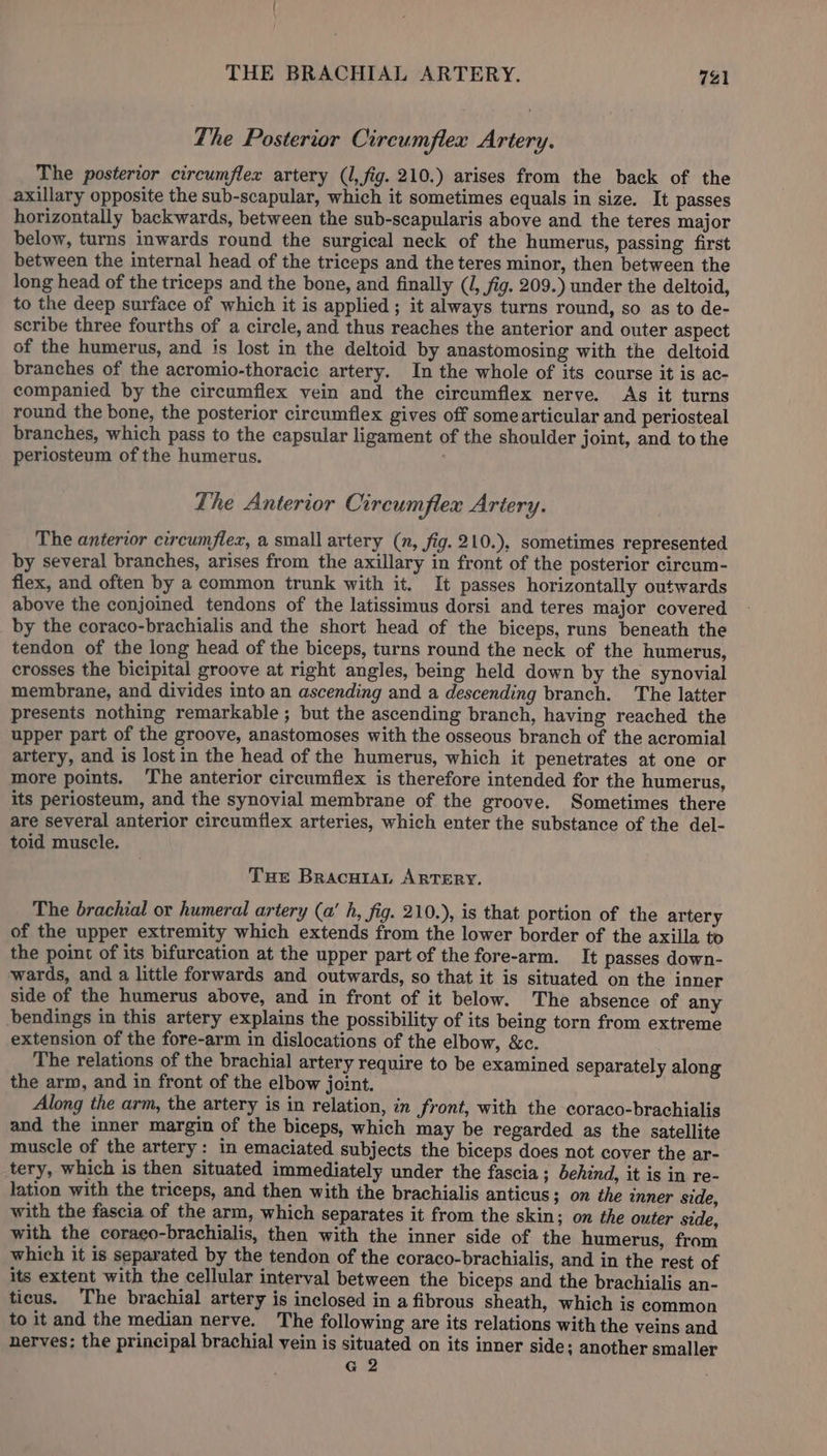 The Posterior Circumflex Artery. The posterior circumflex artery (1, fig. 210.) arises from the back of the axillary opposite the sub-scapular, which it sometimes equals in size. It passes horizontally backwards, between the sub-scapularis above and the teres major below, turns inwards round the surgical neck of the humerus, passing first between the internal head of the triceps and the teres minor, then between the long head of the triceps and the bone, and finally (J, fig. 209.) under the deltoid, to the deep surface of which it is applied ; it always turns round, so as to de- scribe three fourths of a circle, and thus reaches the anterior and outer aspect of the humerus, and is lost in the deltoid by anastomosing with the deltoid branches of the acromio-thoracic artery. In the whole of its course it is ac- companied by the circumflex vein and the circumflex nerve. As it turns round the bone, the posterior circumflex gives off somearticular and periosteal branches, which pass to the capsular ligament of the shoulder joint, and to the periosteum of the humerus. The Anterior Circumflex Artery. The anterior circumflex, a small artery (n, fig. 210.), sometimes represented by several branches, arises from the axillary in front of the posterior cireum- flex, and often by a common trunk with it. It passes horizontally outwards above the conjoined tendons of the latissimus dorsi and teres major covered by the coraco-brachialis and the short head of the biceps, runs beneath the tendon of the long head of the biceps, turns round the neck of the humerus, crosses the bicipital groove at right angles, being held down by the synovial membrane, and divides into an ascending and a descending branch. The latter presents nothing remarkable; but the ascending branch, having reached the upper part of the groove, anastomoses with the osseous branch of the acromial artery, and is lost in the head of the humerus, which it penetrates at one or more points. The anterior circumflex is therefore intended for the humerus, its periosteum, and the synovial membrane of the groove. Sometimes there are several anterior circumflex arteries, which enter the substance of the del- toid muscle. Tue Bracwra, ARTERY. The brachial or humeral artery (a’ h, fig. 210.), is that portion of the artery of the upper extremity which extends from the lower border of the axilla to the point of its bifurcation at the upper part of the fore-arm. It passes down- wards, and a little forwards and outwards, so that it is situated on the inner side of the humerus above, and in front of it below. The absence of any bendings in this artery explains the possibility of its being torn from extreme extension of the fore-arm in dislocations of the elbow, &amp;c. The relations of the brachial artery require to be examined separately along the arm, and in front of the elbow joint. Along the arm, the artery is in relation, in front, with the coraco-brachialis and the inner margin of the biceps, which may be regarded as the satellite muscle of the artery: in emaciated subjects the biceps does not cover the ar- tery, which is then situated immediately under the fascia; behind, it is in re- lation with the triceps, and then with the brachialis anticus; on the inner side, with the fascia of the arm, which separates it from the skin; on the outer side, with the coraeo-brachialis, then with the inner side of the humerus, from which it is separated by the tendon of the coraco-brachialis, and in the rest of its extent with the cellular interval between the biceps and the brachialis an- ticus. The brachial artery is inclosed in a fibrous sheath, which is common to it and the median nerve. The following are its relations with the veins and nerves: the principal brachial vein is situated on its inner side; another smaller G 2