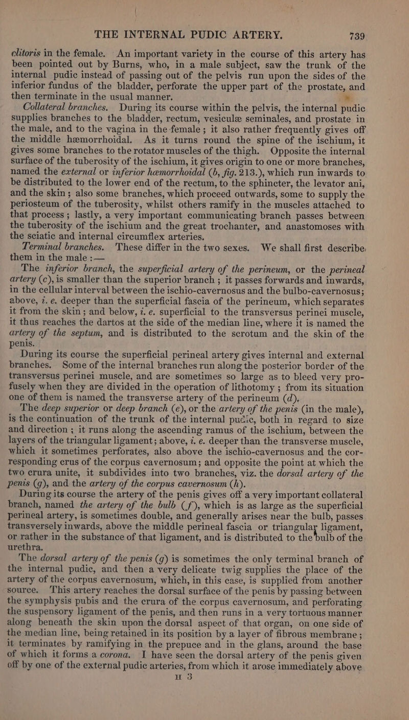 elitoris in the female. An important variety in the course of this artery has been pointed out by Burns, who, in a male subject, saw the trunk of the internal pudic instead of passing out of the pelvis run upon the sides of the inferior fundus of the bladder, perforate the upper part of the prostate, and then terminate in the usual manner. » Collateral branches. During its course within the pelvis, the internal pudic supplies branches to the bladder, rectum, vesicule seminales, and prostate in the male, and to the vagina in the-female ; it also rather frequently gives off the middle hemorrhoidal. As it turns round the spine of the ischium, it gives some branches to the rotator muscles of the thigh. Opposite the internal surface of the tuberosity of the ischium, it gives origin to one or more branches, named the external or inferior hemorrhoidal (6, fig. 213.), which run inwards to be distributed to the lower end of the rectum, to the sphincter, the levator ani, and the skin; also some branches, which proceed outwards, some to supply the periosteum of the tuberosity, whilst others ramify in the muscles attached to that process ; lastly, a very important communicating branch passes between the tuberosity of the ischium and the great trochanter, and anastomoses with the sciatic and internal circumflex arteries. Terminal branches. These differ in the two sexes. We shall first describe. them in the male :— The inferior branch, the superficial artery of the perineum, or the perineal artery (c),is smaller than the superior branch ; it passes forwards and inwards, in the cellular interval between the ischio-cavernosus and the bulbo-cavernosus; above, 7. e. deeper than the superficial fascia of the perineum, which separates it from the skin; and below, 7. e. superficial to the transversus perinei muscle, it thus reaches the dartos at the side of the median line, where it is named the artery of the septum, and is distributed to the scrotum and the skin of the penis. During its course the superficial perineal artery gives internal and external branches. Some of the internal branches run along the posterior border of the transversus perinei muscle, and are sometimes so large as to bleed very pro- fusely when they are divided in the operation of lithotomy ; from its situation one of them is named the transverse artery of the perineum (d). The deep superior or deep branch (e), or the artery of the penis (in the male), is the continuation of the trunk of the internal pucic, both in regard to size and direction ; it runs along the ascending ramus of the ischium, between the layers of the triangular ligament; above, 7. e. deeper than the transverse muscle, which it sometimes perforates, also above the ischio-cavernosus and the cor- responding crus of the corpus cavernosum; and opposite the point at which the two crura unite, it subdivides into two branches, viz. the dorsal artery of the penis (g), and the artery of the corpus cavernosum (h). During its course the artery of the penis gives off a very important collateral branch, named the artery of the bulb (f), which is as large as the superficial perineal artery, is sometimes double, and generally arises near the bulb, passes transversely inwards, above the middle perineal fascia or triangular ligament, or rather in the substance of that ligament, and is distributed to the bulb of the urethra. The dorsal artery of the penis (g) is sometimes the only terminal branch of the internal pudic, and then a very delicate twig supplies the place of the artery of the corpus cavernosum, which, in this case, is supplied from another source. ‘This artery reaches the dorsal surface of the penis by passing between the symphysis pubis and the crura of the corpus cavernosum, and perforating the suspensory ligament of the penis, and then runs in a very tortuous manner along beneath the skin upon the dorsal aspect of that organ, on one side of the median line, being retained in its position by a layer of fibrous membrane ; it terminates by ramifying in the prepuce and in the glans, around the base of which it forms a corona, I have seen the dorsal artery of the penis given off by one of the external pudic arteries, from which it arose immediately above H 3