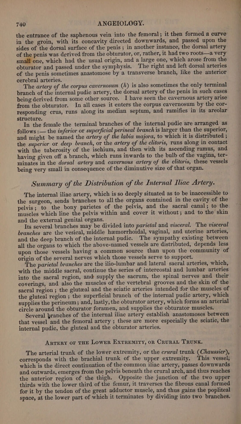 the entrance of the saphenous vein into the femoral; it then formed a curve in the groin, with its concavity directed downwards, and passed upon the sides of the dorsal surface of the penis ; in another instance, the dorsal artery of the penis was derived from the obturator, or, rather, it had two roots—a very small one, which had the usual origin, and a large one, which arose from the obturator and passed under the symphysis. ‘The right and left dorsal arteries of the penis sometimes anastomose by a transverse branch, like the anterior cerebral arteries. The artery of the corpus cavernosum (h) is also sometimes the only terminal branch of the internal pudic artery, the dorsal artery of the penis in such cases being derived from some other source. I have seen the cavernous artery arise from the obturator. In all cases it enters the corpus cavernosum by the cor- responding crus, runs along its median septum, and ramifies in its areolar structure. In the female the terminal branches of the internal pudic are arranged as follows :— the inferior or superficial perineal branch is larger than the superior, and might be named the artery of the labia majora, to which it is distributed ; the superior or deep branch, or the artery of the clitoris, runs along in contact with the tuberosity of the ischium, and then with its ascending ramus, and having given off a branch, which runs inwards to the bulb of the vagina, ter- minates in the dorsal artery and cavernous artery of the clitoris, these vessels being very small in consequence of the diminutive size of that organ. Summary of the Distribution of the Internal Iliae Artery. The internal iliac artery, which is so deeply situated as to be inaccessible to the surgeon, sends branches to all the organs contained in the cavity of the pelvis; to the bony parietes of the pelvis, and the sacral canal; to the muscles which line the pelvis within and cover it without; and to the skin and the external genital organs. Its several branches may be divided into parietal and visceral. The visceral branches are the vesical, middle hemorrhoidal, vaginal, and uterine arteries, and the deep branch of the internal pudic. The sympathy existing between all the organs to which the above-named vessels are distributed, depends less upon those vessels having a common source than upon the community of origin of the several nerves which those vessels serve to support. The parietal branches are the ilio-lumbar and lateral sacral arteries, which, with the middle sacral, continue the series of intercostal and lumbar arteries into the sacral region, and supply the sacrum, the spinal nerves and their coverings, and also the muscles of the vertebral grooves and the skin of the sacral region ; the gluteal and the sciatic arteries intended for the muscles of the gluteal region ; the superficial branch of the internal pudic artery, which supplies the perineum; and, lastly, the obturator artery, which forms an arterial circle around the obturator foramen, and supplies the obturator muscles. Several branches of the internal iliac artery establish anastomoses between that vessel and the femoral artery ; these are more especially the sciatic, the internal pudic, the gluteal and the obturator arteries. ARTERY OF THE LowER EXTREMITY, OR CRURAL TRUNK. The arterial trunk of the lower extremity, or the crural trunk (Chaussier), corresponds with the brachial trunk of the upper extremity. This vessel, which is the direct continuation of the common iliac artery, passes downwards and outwards, emerges from the pelvis beneath the crural arch, and thus reaches the anterior region of the thigh. Opposite the junction of the two upper thirds with the lower third of the femur, it traverses the fibrous canal formed for it by the tendon of the great adductor muscle, and thus gains the popliteal space, at the lower part of which it terminates by dividing into two branches.