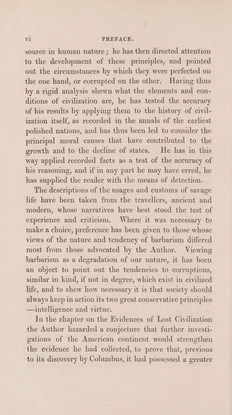 source in human nature; he has then directed attention to the development of these principles, and pointed out the circumstances by which they were perfected on the one hand, or corrupted on the other. Having thus by a rigid analysis shewn what the elements and con- ditions of civilization are, he has tested the accuracy of his results by applying them to the history of civil- ization itself, as recorded in the annals of the earliest polished nations, and has thus been led to consider the principal moral causes that have contributed to the growth and to the decline of states. He has in this way applied recorded facts as a test of the accuracy of his reasoning, and if in any part he may have erred, he has supplied the reader with the means of detection. The descriptions of the usages and customs of savage life have been taken from the travellers, ancient and modern, whose narratives haye best stood the test of experience and criticism. Where it was necessary to make a choice, preference has been given to those whose views of the nature and tendency of barbarism differed most from those advocated by the Author. Viewing barbarism as a degradation of our nature, it has been an object to point out the tendencies to corruptions, similar in kind, if not in degree, which exist in civilized life, and to shew how necessary it is that society should always keep in action its two great conservative principles —aintelligence and virtue. In the chapter on the Evidences of Lost Civilization the Author hazarded a conjecture that further investi- gations of the American continent would strengthen the evidence he had collected, to prove that, previous to its discovery by Columbus, it had possessed a greater