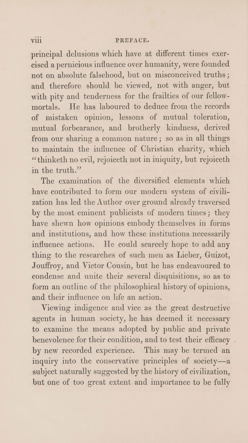 principal delusions which have at different times exer- cised a pernicious influence over humanity, were founded not on absolute falsehood, but on misconceived truths ; and therefore should be viewed, not with anger, but with pity and tenderness for the frailties of our fellow- mortals. He has laboured to deduce from the records of mistaken opinion, lessons of mutual toleration, mutual forbearance, and brotherly kindness, derived from our sharing a common nature; so as in all things to maintain the influence of Christian charity, which “thinketh no evil, rejoiceth not in iniquity, but rejoiceth in the truth.” The examination of the diversified elements which have contributed to form our modern system of civili- zation has led the Author over ground already traversed by the most eminent publicists of modern times; they have shewn how opinions embody themselves in forms and institutions, and how these institutions. necessarily influence actions. He could scarcely hope to add any thing to the researches of such men as Lieber, Guizot, Jouffroy, and Victor Cousin, but he has endeavoured to condense and unite their several disquisitions, so as to form an outline of the philosophical history of opinions, and their influence on life an action. Viewing indigence and vice as the great destructive agents in human society, he has deemed it necessary to examine the means adopted by public and private benevolence for their condition, and to test their efficacy . by new recorded experience. This may be termed an inquiry into the conservative principles of society—a subject naturally suggested by the history of civilization, but one of too great extent and importance to be fully