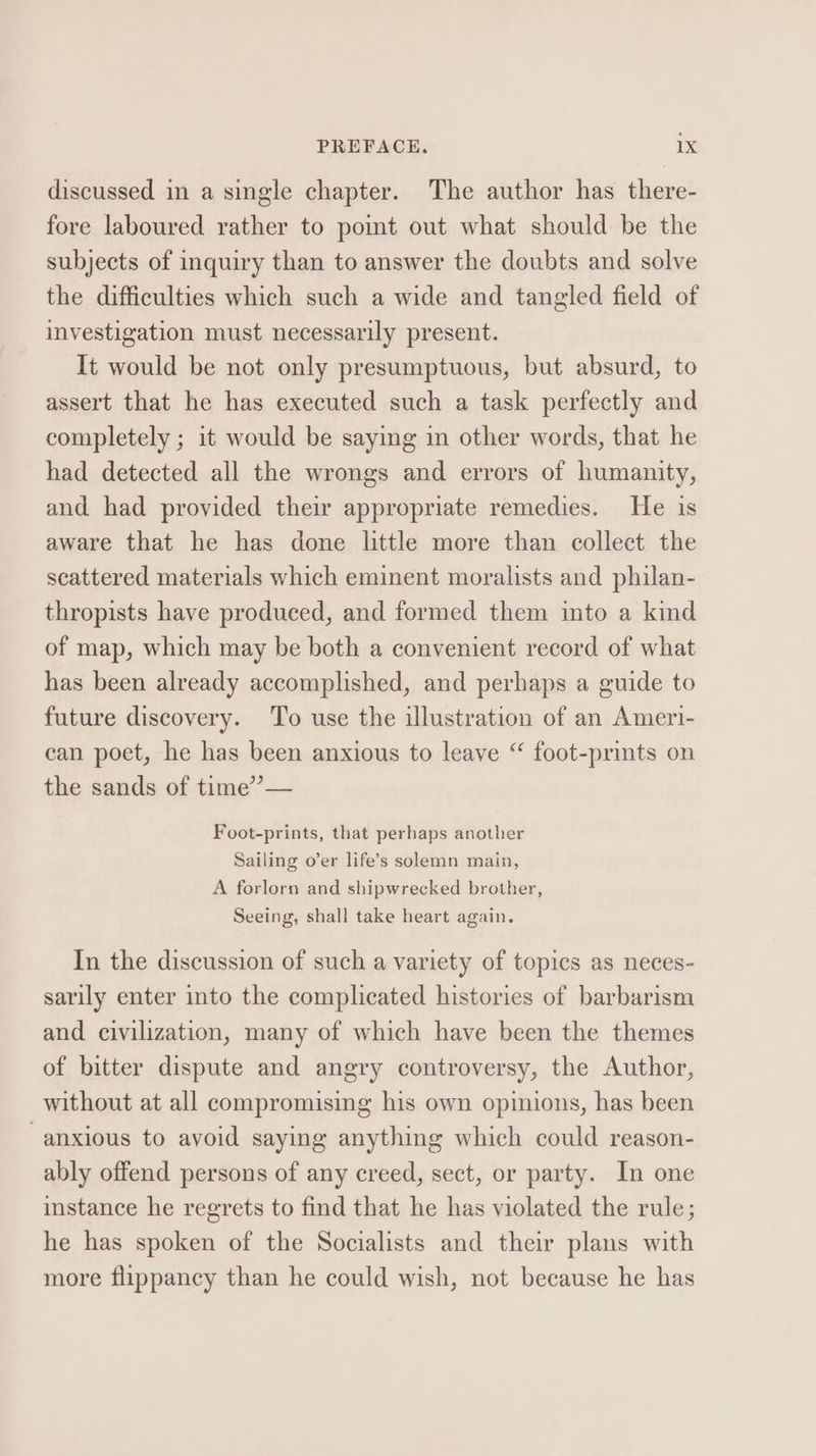 discussed in a single chapter. The author has there- fore laboured rather to pot out what should be the subjects of inquiry than to answer the doubts and solve the difficulties which such a wide and tangled field of investigation must necessarily present. It would be not only presumptuous, but absurd, to assert that he has executed such a task perfectly and completely ; it would be saying in other words, that he had detected all the wrongs and errors of humanity, and had provided their appropriate remedies. He is aware that he has done little more than collect the scattered materials which eminent moralists and philan- thropists have produced, and formed them into a kind of map, which may be both a convenient record of what has been already accomplished, and perhaps a guide to future discovery. To use the illustration of an Ameri- can poet, he has been anxious to leave “ foot-prints on the sands of time”’”— Foot-prints, that perhaps another Sailing o’er life’s solemn main, A forlorn and shipwrecked brother, Seeing, shall take heart again. In the discussion of such a variety of topics as neces- sarily enter into the complicated histories of barbarism and civilization, many of which have been the themes of bitter dispute and angry controversy, the Author, without at all compromising his own opinions, has been anxious to avoid saying anything which could reason- ably offend persons of any creed, sect, or party. In one instance he regrets to find that he has violated the rule; he has spoken of the Socialists and their plans with more flippancy than he could wish, not because he has