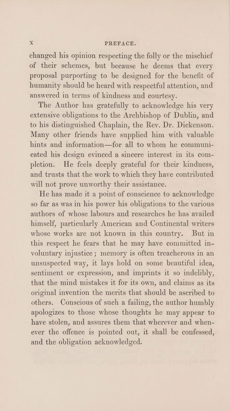 changed his opinion respecting the folly or the mischief of their schemes, but because he deems that every proposal purporting to be designed for the benefit of humanity should be heard with respectful attention, and answered in terms of kindness and courtesy. The Author has gratefully to acknowledge his very extensive obligations to the Archbishop of Dublin, and to his distinguished Chaplain, the Rev. Dr. Dickenson. Many other friends have supplied him with valuable hints and information—for all to whom he communi- cated his design evinced a sincere interest in its com- pletion. He feels deeply grateful for their kindness, and trusts that the work to which they have contributed will not prove unworthy their assistance. He has made it a point of conscience to acknowledge so far as was in his power his obligations to the various authors of whose labours and researches he has availed himself, particularly American and Continental writers whose works are not known in this country. But in this respect he fears that he may have committed in- voluntary injustice; memory is often treacherous in an unsuspected way, it lays hold on some beautiful idea, sentiment or expression, and imprints it so indelibly, that the mind mistakes it for its own, and claims as its original invention the merits that should be ascribed to others. Conscious of such a failing, the author humbly apologizes to those whose thoughts he may appear to - have stolen, and assures them that wherever and when- ever the offence is pointed out, it shall be confessed, and the obligation acknowledged.