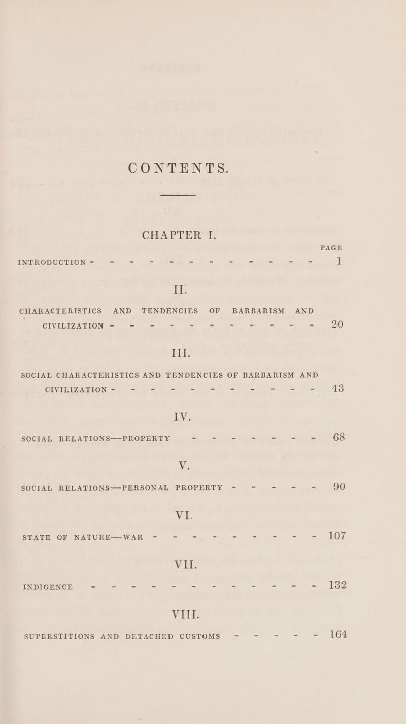 CONTENTS. CHAPTER I. PAGE INTRODUCTION - ~- = = = = = - - - - - ] Te: CHARACTERISTICS AND TENDENCIES OF BARBARISM AND CIVILIZATION - - - = = = = = = = @ 20 III. SOCIAL CHARACTERISTICS AND TENDENCIES OF BARBARISM AND CIVILIZATION = 7-5 t= Sly ee le oe eee 43 LY. SOCIAL RELATIONS—-PROPERTY Bean aid gait pile lg Kg 68 VY; SOCIAL RELATIONS—PERSONAL PROPERTY - - - - - 50 2 &amp; STATE OF NATURE—WAR - - -.- - = = = = 107 VER INDIGENCE - - - = = = = = = = = = 182 VitL SUPERSTITIONS AND DETACHED CUSTOMS - - - - - 164