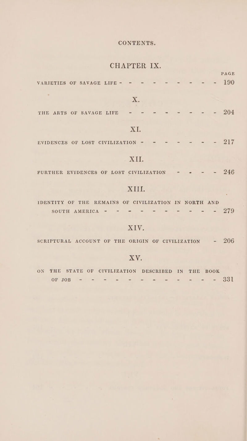CHAPTER IX. PAGE VARIETIES OF SAVAGE LIFE- - - - - - = = = 190 Xe, THE ARTS OF SAVAGE LIFE = st et om Se lee Se ey BOF XE, EVIDENCES OF LOST CIVILIZATION - = = -=- -=- = = 2Q17 XII. FURTHER EVIDENCES OF LOST CIVILIZATION = «© = = 246 XIE, IDENTITY OF THE REMAINS OF CIVILIZATION IN NORTH AND SOUTH AMBRIGCA = = = = = sca) = §= ~2g7o LY, SCRIPTURAL ACCOUNT OF THE ORIGIN OF CIVILIZATION - 206 XV. ON THE STATE OF CIVILIZATION DESCRIBED IN THE BOOK OF JOB 9=> = =o & oss So eee =e Si= § = Bol