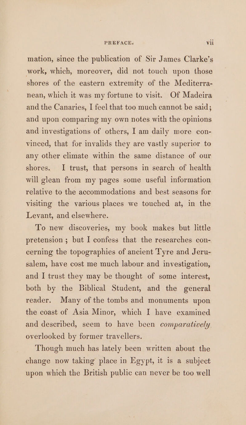 mation, since the publication of Sir James Clarke’s work, which, moreover, did not touch upon those shores of the eastern extremity of the Mediterra- nean, which it was my fortune to visit. Of Madeira and the Canaries, I feel that too much cannot be said; and upon comparing my own notes with the opinions and investigations of others, I am daily more con- vinced, that for invalids they are vastly superior to any other climate within the same distance of our shores. I trust, that persons in search of health will glean from my pages some useful information relative to the accommodations and best seasons for visiting the various places we touched at, in the Levant, and elsewhere. To new discoveries, my book makes but little pretension ; but I confess that the researches. con- cerning the topographies of ancient Tyre and Jeru- salem, have cost me much labour and investigation, and I trust they may be thought of some interest, both by the Biblical Student, and the general reader. Many of the tombs and monuments upon the coast of Asia Minor, which I have examined and described, seem to have been comparatively overlooked by former travellers. Though much has lately been written about the change now taking place in Egypt, it is a subject upon which the British public can never be too well