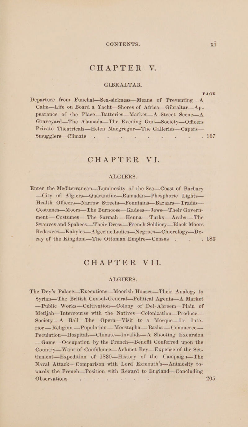 OH APT ERY. N. GIBRALTAR. PAGE Departure from Funchal—Sea-sickness—Means of Preventing—A Calm—Life on Board a Yacht—Shores of Africa—Gibraltar—Ap- pearance of the Place—Batteries—Market—A Street Scene—A Graveyard—The Alamada—The Evening Gun—Society—Officers Private Theatricalsk—Helen Macgregor—The Galleries—Capers— Smugglers—Climate . : : : : : : : LOT CHAP TEM, V1. ALGIERS. Enter the Mediterranean—Luminosity of the Sea—Coast of Barbary —City of Algiers—Quarantine—Ramadan—Phosphoric Lights— Health Officers—Narrow Streets—Fountains— Bazaars—Trades— Costumes—Moors—The Burnoose—Kadees—Jews— Their Govern- ment — Costumes— The Sarmah— Henna— Turks— Arabs— The Swauves and Spahees—Their Dress—French Soldiery—Black Moors Bedawees—Kabyles—Algerine Ladies—Negroes—Chierology—De- cay of the Kingdom—The Ottoman Empire—Census . : . 183 CHAPTER VIL. ALGIERS. The Dey’s Palace—Executions—Moorish Houses—Their Analogy to Syrian—The British Consul-General—Political Agents—A Market —Public Works—Cultivation—Colony of Del-Abreem—-Plain of Metijah—Intercourse with the Natives—Colonization—Produce— Society—A Ball—The Opera—Visit to a Mosque—Its Inte- rior — Religion — Population —— Moostapha— Basha — Commerce — Peculation—Hospitals—Climate—Invalids—A. Shooting Excursion ——Game— Occupation by the French—Benefit Conferred upon the Country—Want of Confidence—Achmet Bey—Expense of the Set- tlement—Expedition of 1830—History of the Campaign—The Naval Attack—Comparison with Lord Exmouth’s—Animosity to- wards the French—Position with Regard to England—Concluding Observations ‘ : : aan : 205