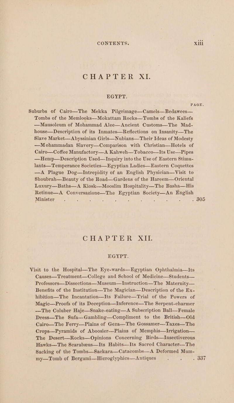 CHAPTER XI. EGYPT. PAGE. Suburbs of Cairo—The Mekka Pilgrimage—Camels—Bedawees— Tombs of the Memlooks—Mokattam Rocks—Tombs of the Kaliefs —Mausoleum of Mohammad Alee—Ancient Customs—The Mad- house—Description of its Inmates—Reflections on Insanity—The Slave Market—Abyssinian Girls—Nubians—Their Ideas of Modesty —Mohammadan Slavery—Comparison with Christian—Hotels of Cairo—Coffee Manufactory—A Kahweh—T obacco—Its Use—Pipes —Hemp—Description Used—Inquiry into the Use of Eastern Stimu- lants—Temperance Societies—Egyptian Ladies—Eastern Coquettes —A Plague Dog—Intrepidity of an English Physician—Visit to Shoubrah—Beauty of the Road—Gardens of the Hareem—Oriental Luxury—Baths—A Kiosk—Mooslim Hospitality—The Basha—His ‘Retinue—A Conversazione—The Egyptian Society—An English Minister. : : ; : : : : ‘ : . 805 CAVA TT Wh - XI EGYPT. Visit to the Hospital—The Eye-wards—Egyptian Ophthalmia—lIts Causes—Treatment—College and School of Medicine—Students— Professors—Dissections—Museum—Instruction—The Maternity— Benefits of the Institution—The Magician—Description of the Ex- hibition—The Incantation—Its Failure—Trial of the Powers of Magic—Proofs of its Deception—Inference—The Serpent-charmer —The Coluber Haje—Snake-eating—A Subscription Ball—Female Dress—The Sufa—Gambling—Compliment to the British—Old Cairo—The Ferry—Plains of Geza—The Gossamer—-Taxes—The Crops—Pyramids of Aboosier—Plains of Memphis—Irrigation— The Desert—Rocks—Opinions Concerning Birds—Insectiverous Hawks—The Scarabeus—Its Habits—Its Sacred Character—_The Sacking of the Tombs—Sackara—Catacombs—A Deformed Mum- my—Tomb of Bergami-—Hieroglyphics—Antiques : : a