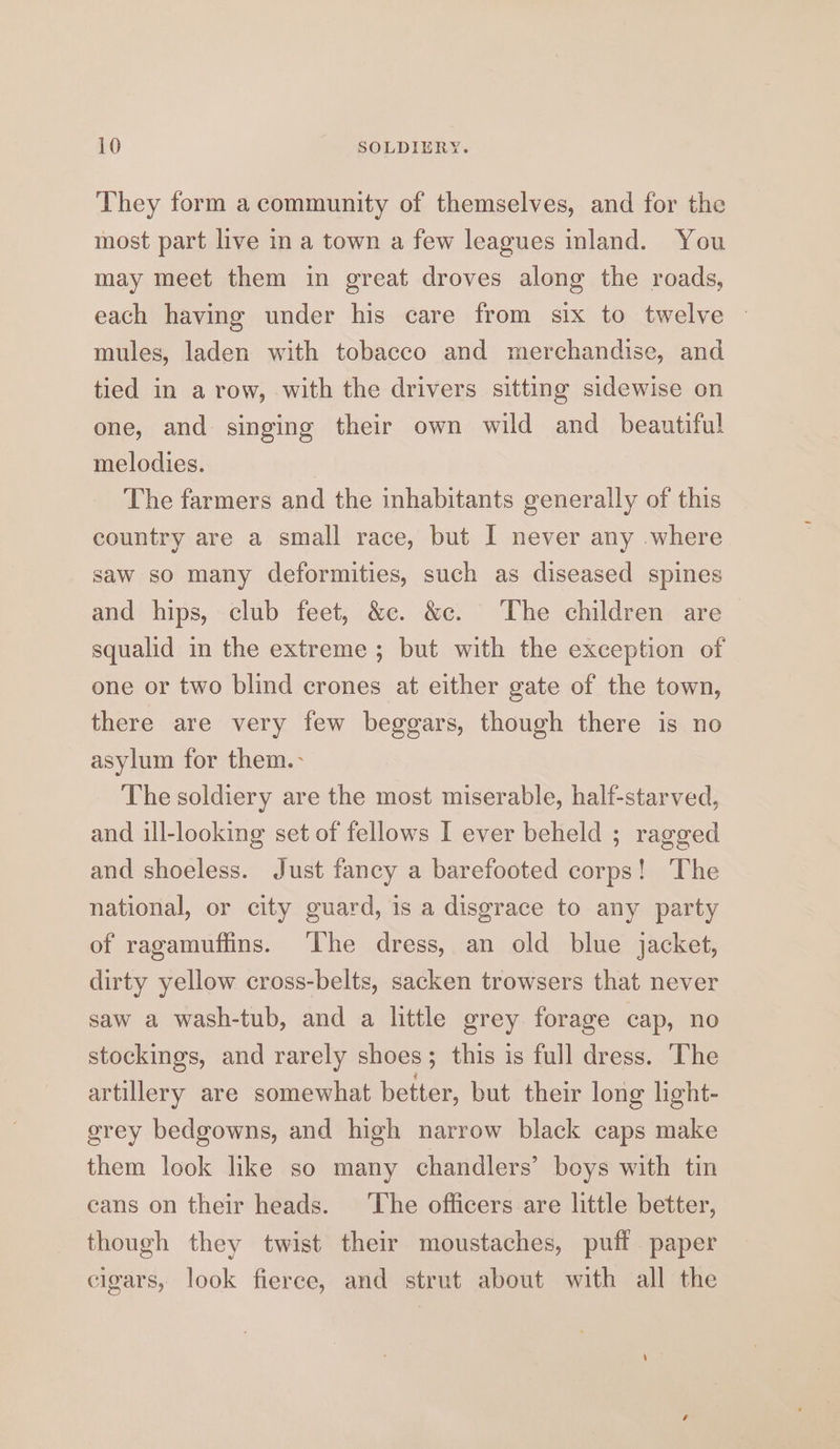 They form a community of themselves, and for the most part live in a town a few leagues inland. You may meet them in great droves along the roads, each having under his care from six to twelve © mules, laden with tobacco and merchandise, and tied in a row, with the drivers sitting sidewise on one, and singing their own wild and_ beautiful melodies. The farmers and the inhabitants generally of this country are a small race, but I never any where saw so many deformities, such as diseased spines and hips, club feet, &amp;c. &amp;c. The children are squalid in the extreme ; but with the exception of one or two blind crones at either gate of the town, there are very few beggars, though there is no asylum for them.- The soldiery are the most miserable, half-starved, and ill-looking set of fellows I ever beheld ; ragged and shoeless. Just fancy a barefooted corps! The national, or city guard, is a disgrace to any party of ragamuffins. ‘The dress, an old blue jacket, dirty yellow cross-belts, sacken trowsers that never saw a wash-tub, and a little grey forage cap, no stockings, and rarely shoes; this is full dress. The artillery are somewhat better, but their long light- grey bedgowns, and high narrow black caps make them look like so many chandlers’ boys with tin cans on their heads. ‘Ihe officers are little better, though they twist their moustaches, puff paper cigars, look fierce, and strut about with all the