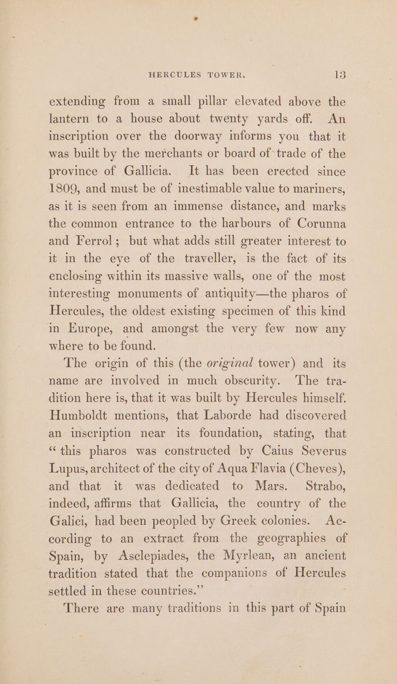 extending from a small pillar elevated above the lantern to a house about twenty yards off. An inscription over the doorway informs you that it was built by the merchants or board of trade of the province of Gallicia. It has been erected since 1809, and must be of inestimable value to mariners, as it is seen from an immense distance, and marks the common entrance to the harbours of Corunna and Ferrol; but what adds still greater interest to it in the eye of the traveller, is the fact of its enclosing within its massive walls, one of the most mteresting monuments of antiquity—the pharos of Hercules, the oldest existing specimen of this kind in Europe, and amongst the very few now any where to be found. The origin of this (the original tower) and its name are involved in much obscurity. ‘The tra- dition here 1s, that it was built by Hercules himself. Humboldt mentions, that Laborde had discovered an inscription near its foundation, stating, that ‘“‘ this pharos was constructed by Caius Severus Lupus, architect of the city of Aqua Flavia (Cheves), and that it was dedicated to Mars. Strabo, indeed, affirms that Gallicia, the country of the Galici, had been peopled by Greek colonies. Ac- cording to an extract from the geographies of Spain, by Asclepiades, the Myriean, an ancient tradition stated that the companions of Hercules settled in these countries.” There are many traditions in this part of Spain