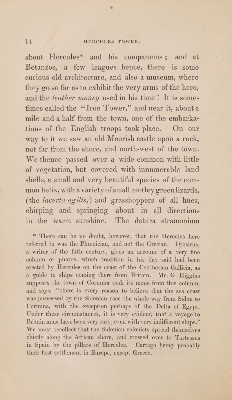 about Hercules* and his companions; and at Betanzos, a few leagues hence, there is some curious old architecture, and also a museum, where they go so far as to exhibit the very arms of the hero, and the /eather money used in his time! It is some- times called the ‘Iron Tower,” and near it, abouta mile and a half from the town, one of the embarka- tions of the English troops took place. On our way to it we saw an old Moorish castle upon a rock, not far from the shore, and north-west of the town. We thence passed over a wide common with little of vegetation, but covered with innumerable land shells, a small and very beautiful species of the com- mon helix, with a variety of small motley green lizards, (the lacerta agilis,) and grasshoppers of all hues, chirping and springing about in all directions in the warm sunshine. ‘The datura stramonium * There can be no doubt, however, that the Hercules here referred to was the Phcenician, and not the Grecian. Orosirus, a writer of the fifth century, gives an account of a very fine column or pharos, which tradition in his day said had been erected by Hercules on the coast of the Celtiberian Gallicia, as a guide to ships coming there from Britain. Mr. G. Higgins supposes the town of Corunna took its name from this column, and says, “‘there is every reason to believe that the sea coast was possessed by the Sidonian race the whole way from Sidon to Corunna, with the exception perhaps of the Delta of Egypt. Under these circumstances, it is very evident, that a voyage to Britain must have been very easy, even with very indifferent ships.” We must recollect that the Sidonian colonists spread themselves chiefly along the African shore, and crossed over to Tartessus i Spain by the pillars of Hercules. Cartago being probably their first settlement in Europe, except Greece.