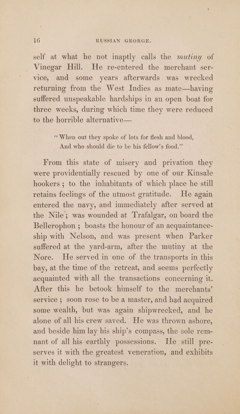 self at what he not inaptly calls the mutiny of Vinegar Hill. He re-entered the merchant ser- vice, and some years afterwards was wrecked returning from the West Indies as mate—having suffered unspeakable hardships in an open boat for three weeks, during which time they were reduced to the horrible alternative— “When out they spoke of lots for flesh and blood, And who should die to be his fellow’s food.” From this state of misery and privation they were providentially rescued by one of our Kinsale hookers ; to the inhabitants of which place he still retains feelings of the utmost gratitude. He again entered the navy, and immediately after served at the Nile; was wounded at Trafalgar, on board the Bellerophon ; boasts the honour of an acquaintance- ship with Nelson, and was present when Parker suffered at the yard-arm, after the mutiny at the Nore. He served in one of the transports in this bay, at the time of the retreat, and seems perfectly acquainted with all the transactions concerning it. After this he betook himself to the merchants’ service ; soon rose to be a master, and had acquired some wealth, but was again shipwrecked, and he alone of all his crew saved. He was thrown ashore, and beside him lay his ship’s compass, the sole rem- nant of all his earthly possessions. He still pre- serves it with the greatest veneration, and exhibits it with delight to strangers.