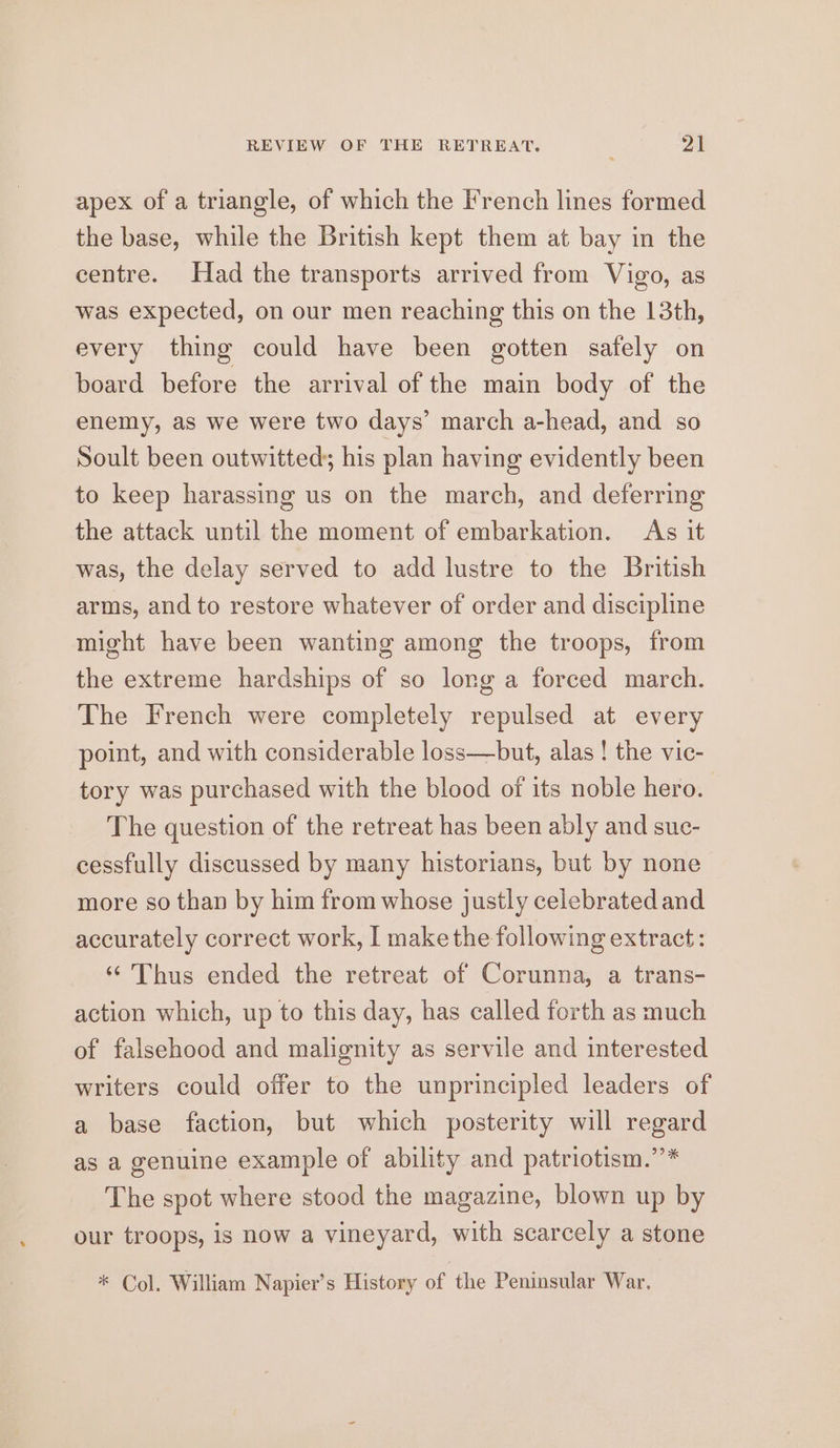 apex of a triangle, of which the French lines formed the base, while the British kept them at bay in the centre. Had the transports arrived from Vigo, as was expected, on our men reaching this on the 13th, every thing could have been gotten safely on board before the arrival of the main body of the enemy, as we were two days’ march a-head, and so Soult been outwitted; his plan having evidently been to keep harassing us on the march, and deferring the attack until the moment of embarkation. As it was, the delay served to add lustre to the British arms, and to restore whatever of order and discipline might have been wanting among the troops, from the extreme hardships of so long a forced march. The French were completely repulsed at every point, and with considerable loss—but, alas ! the vic- tory was purchased with the blood of its noble hero. The question of the retreat has been ably and suc- cessfully discussed by many historians, but by none more so than by him from whose justly celebrated and accurately correct work, I make the following extract: ‘ Thus ended the retreat of Corunna, a trans- action which, up to this day, has called forth as much of falsehood and malignity as servile and interested writers could offer to the unprincipled leaders of a base faction, but which posterity will regard as a genuine example of ability and patriotism.’’* The spot where stood the magazine, blown up by our troops, is now a vineyard, with scarcely a stone * Col. William Napier’s History of ‘the Peninsular War.
