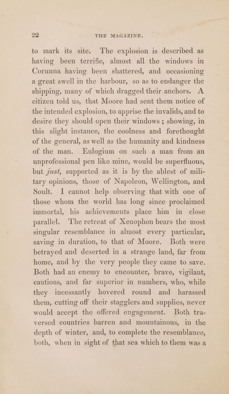 29 THE MAGAZINE. to mark its site. The explosion is described as having been terrific, almost all the windows in Corunna having been shattered, and occasioning a great swell in the harbour, so as to endanger the shipping, many of which dragged their anchors. A citizen told us, that Moore had sent them notice of the intended explosion, to apprise the invalids, and to desire they should open their windows ; showing, in this slight instance, the coolness and forethought of the general, as well as the humanity and kindness of the man. Eulogium on such a man from an unprofessional pen like mine, would be superfluous, but just, supported as it is by the ablest of mili- tary opinions, those of Napoleon, Wellington, and Soult. I cannot help observing that with one of those whom the world has long since proclaimed immortal, his achievements place him in close parallel. ‘The retreat of Xenophon bears the most singular resemblance in almost every particular, saving in duration, to that of Moore. Both were betrayed and deserted in a strange land, far from home, and by the very people they came to save. Both had an enemy to encounter, brave, vigilant, — cautious, and far superior in numbers, who, while they incessantly hovered round and _ harassed them, cutting off their stagglers and supplies, never would accept the offered engagement. Both tra- versed countries barren and mountainous, in the depth of winter, and, to complete the resemblance, both, when in sight of that sea which to them was a