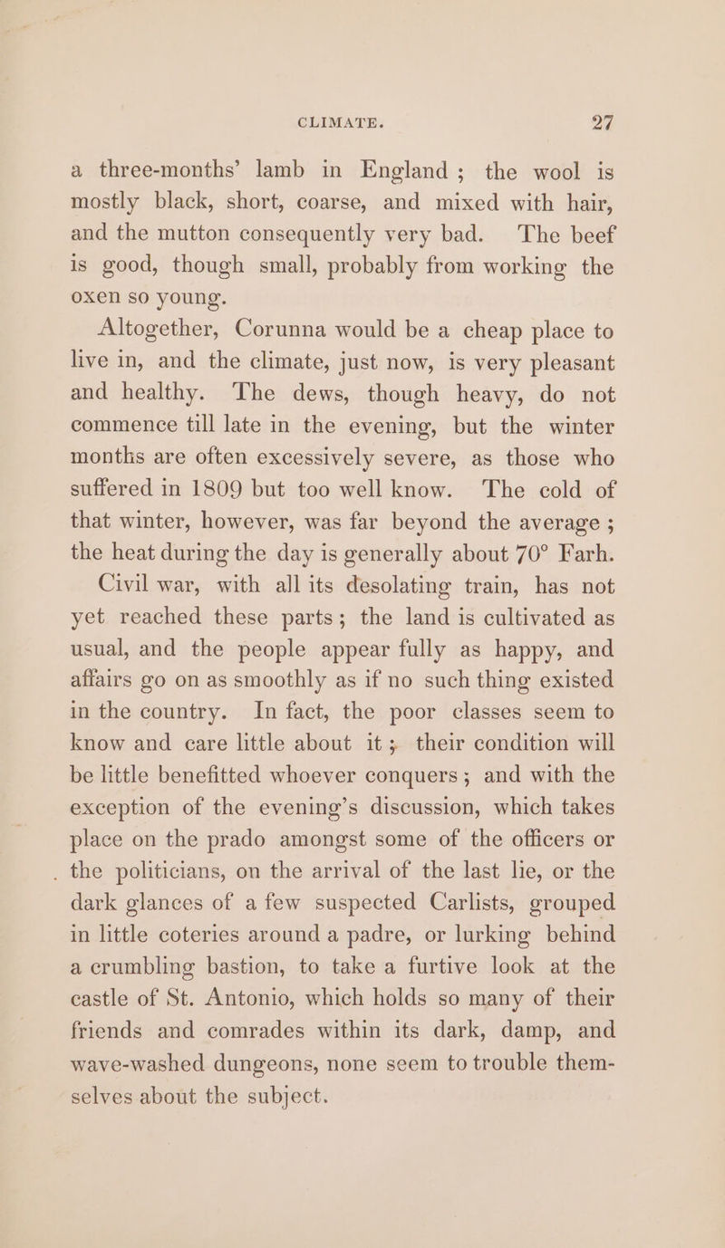 CLIMATE. oF a three-months’ lamb in England; the wool is mostly black, short, coarse, and mixed with hair, and the mutton consequently very bad. The beef is good, though small, probably from working the oxen so young. Altogether, Corunna would be a cheap place to live in, and the climate, just now, is very pleasant and healthy. The dews, though heavy, do not commence till late in the evening, but the winter months are often excessively severe, as those who suffered in 1809 but too well know. The cold of that winter, however, was far beyond the average ; the heat during the day is generally about 70° Farh. Civil war, with all its desolating train, has not yet reached these parts; the land is cultivated as usual, and the people appear fully as happy, and affairs go on as smoothly as if no such thing existed in the country. In fact, the poor classes seem to know and eare little about it; their condition will be little benefitted whoever conquers; and with the exception of the evening’s discussion, which takes place on the prado amongst some of the officers or . the politicians, on the arrival of the last lie, or the dark glances of a few suspected Carlists, grouped in little coteries around a padre, or lurking behind a crumbling bastion, to take a furtive look at the castle of St. Antonio, which holds so many of their friends and comrades within its dark, damp, and wave-washed dungeons, none seem to trouble them- selves about the subject.