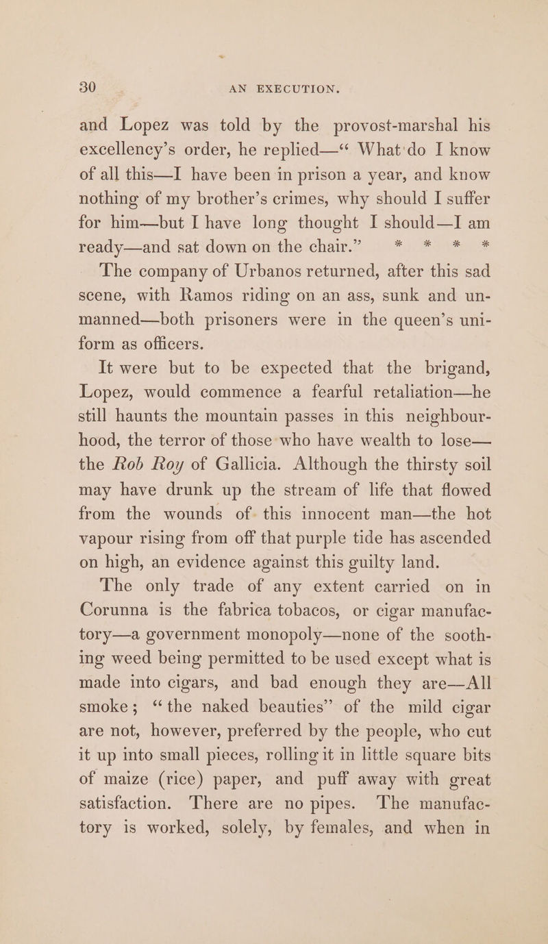 30° AN EXECUTION. and Lopez was told by the provost-marshal his excellency’s order, he replied—‘ What'do I know of all this—I have been in prison a year, and know nothing of my brother’s crimes, why should I suffer for him—but I have long thought I should—I am ready—and sat down on the chair.” * * * * The company of Urbanos returned, after this sad scene, with Ramos riding on an ass, sunk and un- manned—both prisoners were in the queen’s uni- form as officers. It were but to be expected that the brigand, Lopez, would commence a fearful retaliation—he still haunts the mountain passes in this neighbour- hood, the terror of those who have wealth to lose— the Lob Roy of Gallicia. Although the thirsty soil may have drunk up the stream of life that flowed from the wounds of. this innocent man—the hot vapour rising from off that purple tide has ascended on high, an evidence against this guilty land. The only trade of any extent carried on in Corunna is the fabrica tobacos, or cigar manufac- tory—a government monopoly—none of the sooth- ing weed being permitted to be used except what is made into cigars, and bad enough they are—All smoke; “the naked beauties” of the mild cigar are not, however, preferred by the people, who cut it up into small pieces, rolling it in little square bits of maize (rice) paper, and puff away with great satisfaction. There are no pipes. The manufac- tory is worked, solely, by females, and when in