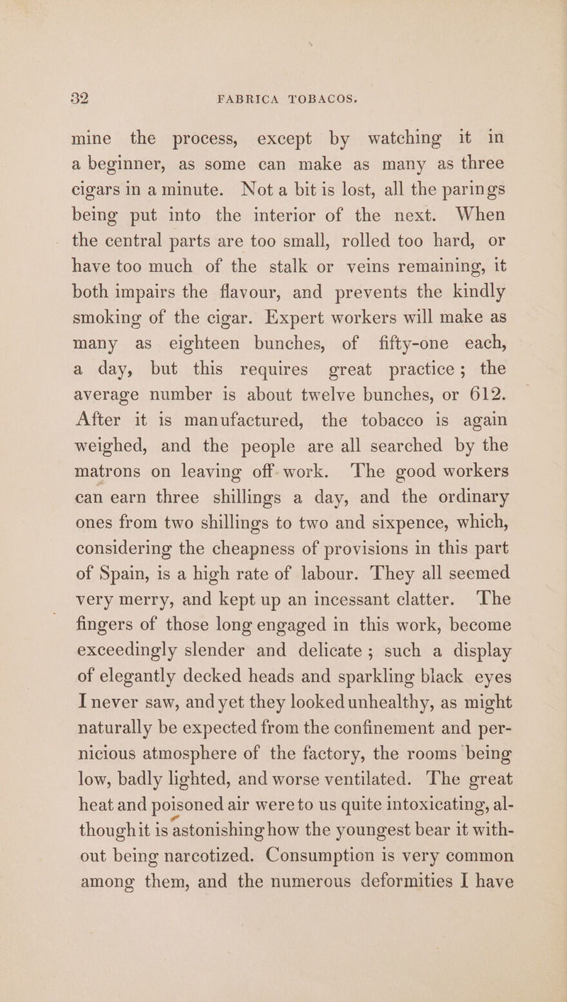 oe FABRICA TOBACOS. mine the process, except by watching it in a beginner, as some can make as many as three cigars in aminute. Nota bit is lost, all the parings being put into the interior of the next. When _ the central parts are too small, rolled too hard, or have too much of the stalk or veins remaining, it both impairs the flavour, and prevents the kindly smoking of the cigar. Expert workers will make as many as eighteen bunches, of fifty-one each, a day, but this requires great practice; the average number is about twelve bunches, or 612. After it is manufactured, the tobacco is again weighed, and the people are all searched by the matrons on leaving off: work. The good workers can earn three shillings a day, and the ordinary ones from two shillings to two and sixpence, which, considering the cheapness of provisions in this part of Spain, is a high rate of labour. They all seemed very merry, and kept up an incessant clatter. ‘The fingers of those long engaged in this work, become exceedingly slender and delicate; such a display of elegantly decked heads and sparkling black eyes I never saw, and yet they looked unhealthy, as might naturally be expected from the confinement and per- nicious atmosphere of the factory, the rooms being low, badly lighted, and worse ventilated. The great heat and poisoned air were to us quite intoxicating, al- thoughit is astonishing how the youngest bear it with- out being narcotized. Consumption is very common among them, and the numerous deformities I have