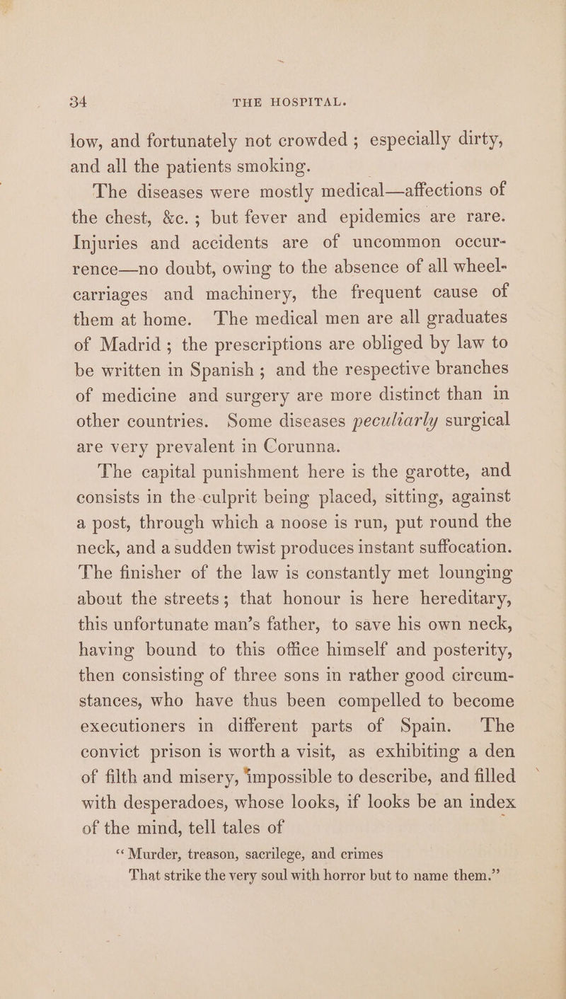 3o4 THE HOSPITAL. low, and fortunately not crowded ; especially dirty, and all the patients smoking. The diseases were mostly medical—affections of the chest, &amp;c.; but fever and epidemics are rare. Injuries and accidents are of uncommon occur- rence—no doubt, owing to the absence of all wheel- carriages and machinery, the frequent cause of them at home. The medical men are all graduates of Madrid; the prescriptions are obliged by law to be written in Spanish ; and the respective branches of medicine and surgery are more distinct than in other countries. Some diseases peculiarly surgical are very prevalent in Corunna. The capital punishment here is the garotte, and consists in the-culprit being placed, sitting, against a post, through which a noose is run, put round the neck, and a sudden twist produces instant suffocation. The finisher of the law is constantly met lounging about the streets; that honour is here hereditary, this unfortunate man’s father, to save his own neck, having bound to this office himself and posterity, then consisting of three sons in rather good circum- stances, who have thus been compelled to become executioners in different parts of Spain. ‘The convict prison is worth a visit, as exhibiting a den of filth and misery, impossible to describe, and filled with desperadoes, whose looks, if looks be an index of the mind, tell tales of “‘ Murder, treason, sacrilege, and crimes That strike the very soul with horror but to name them.”