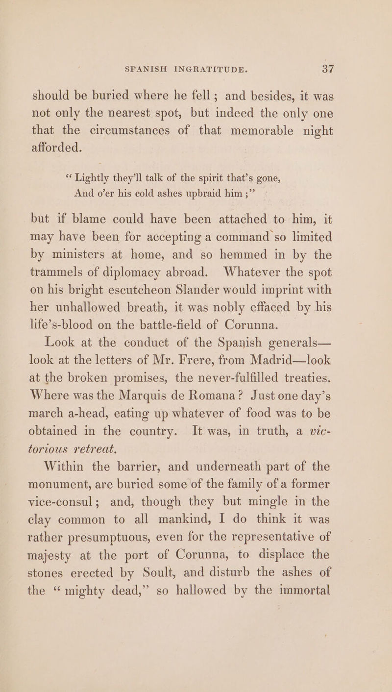 SPANISH INGRATITUDE. Si should be buried where he fell; and besides, it was not only the nearest spot, but indeed the only one that the circumstances of that memorable night afforded. ** Lightly they'll talk of the spirit that’s gone, And o’er his cold ashes upbraid him ;” but if blame could have been attached to him, it may have been for accepting a command so limited by ministers at home, and so hemmed in by the trammels of diplomacy abroad. Whatever the spot on his bright escutcheon Slander would imprint with her unhallowed breath, it was nobly effaced by his life’s-blood on the battle-field of Corunna. Look at the conduct of the Spanish generals— look at the letters of Mr. Frere, from Madrid—look at the broken promises, the never-fulfilled treaties. Where was the Marquis de Romana? Just one day’s march a-head, eating up whatever of food was to be obtained in the country. It was, in truth, a vic- torious retreat. Within the barrier, and underneath part of the monument, are buried some of the family of a former vice-consul; and, though they but mingle in the clay common to all mankind, I do think it was rather presumptuous, even for the representative of majesty at the port of Corunna, to displace the stones erected by Soult, and disturb the ashes of the “mighty dead,” so hallowed by the immortal