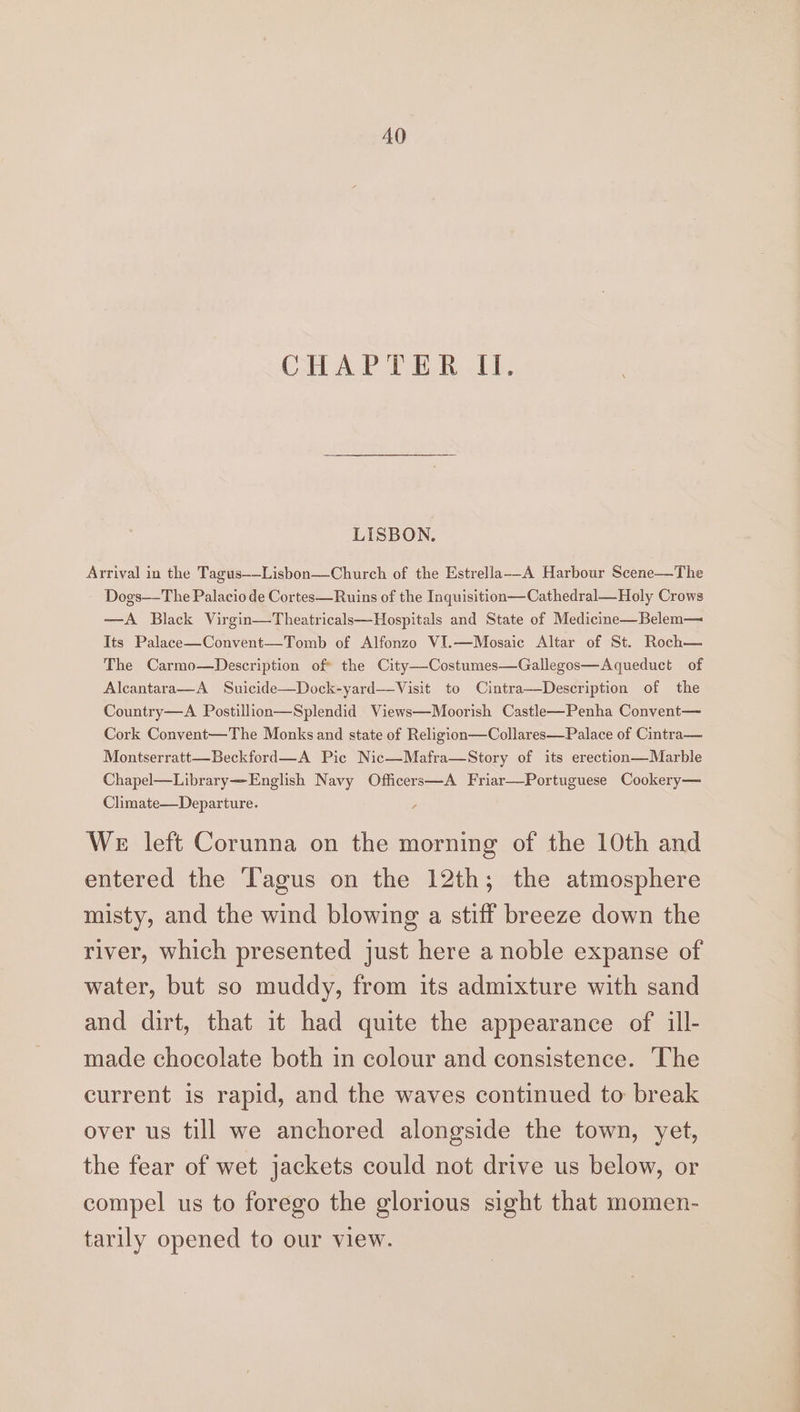 AO CHAPTER II. LISBON. Arrival in the Tagus——Lisbon—Church of the Estrella_-A Harbour Scene—The Dogs—The Palacio de Cortes—Ruins of the Inquisition—Cathedral—Holy Crows —A Black Virgin—Theatricals—Hospitals and State of Medicine—Belem— Its Palace—Convent—Tomb of Alfonzo VI.—Mosaic Altar of St. Roch— The Carmo—Description of* the City—-Costumes—Gallegos—Aqueduct of Alcantara—A Suicide—Dock-yard—Visit to Cintra—Description of the Country—A Postillion—Splendid Views—Moorish Castle—Penha Convent— Cork Convent—The Monks and state of Religion—Collares—Palace of Cintra— Montserratt—Beckford—A Pic Nic—Mafra—Story of its erection—Marble Chapel—Library—English Navy Officers—A Friar—Portuguese Cookery— Climate—Departure. ; We left Corunna on the morning of the 10th and entered the ‘Tagus on the 12th; the atmosphere misty, and the wind blowing a stiff breeze down the river, which presented just here a noble expanse of water, but so muddy, from its admixture with sand and dirt, that it had quite the appearance of ill- made chocolate both in colour and consistence. The current is rapid, and the waves continued to break over us till we anchored alongside the town, yet, the fear of wet jackets could not drive us below, or compel us to forego the glorious sight that momen- tarily opened to our view.