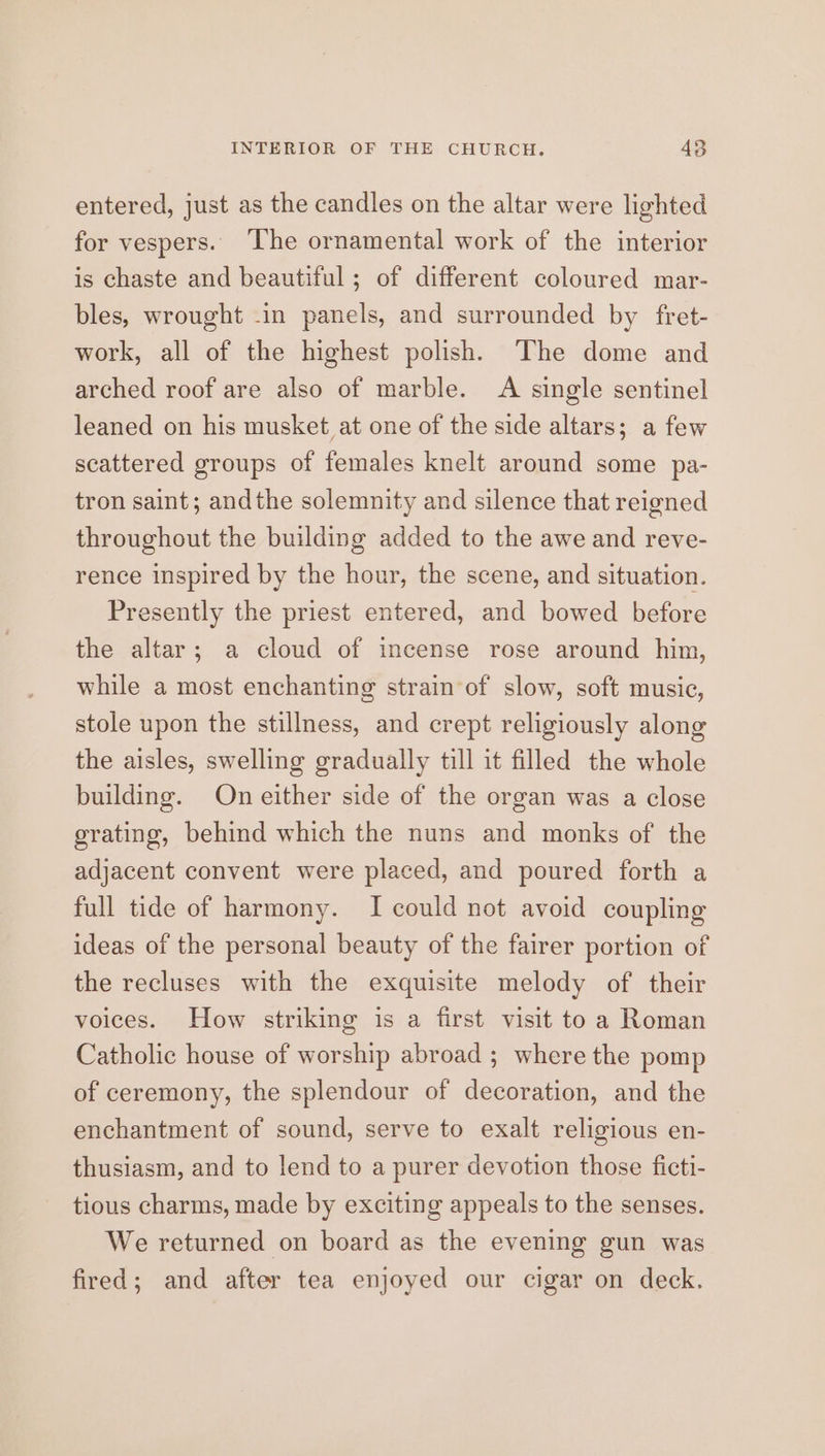 entered, just as the candles on the altar were lighted for vespers. ‘The ornamental work of the interior is chaste and beautiful ; of different coloured mar- bles, wrought -in panels, and surrounded by fret- work, all of the highest polish. The dome and arched roof are also of marble. A single sentinel leaned on his musket at one of the side altars; a few scattered groups of females knelt around some pa- tron saint; andthe solemnity and silence that reigned throughout the building added to the awe and reve- rence inspired by the hour, the scene, and situation. Presently the priest entered, and bowed before the altar; a cloud of incense rose around him, while a most enchanting strain of slow, soft music, stole upon the stillness, and crept religiously along the aisles, swelling gradually till it filled the whole building. On either side of the organ was a close grating, behind which the nuns and monks of the adjacent convent were placed, and poured forth a full tide of harmony. I could not avoid coupling ideas of the personal beauty of the fairer portion of the recluses with the exquisite melody of their voices. How striking is a first visit to a Roman Catholic house of worship abroad ; where the pomp of ceremony, the splendour of decoration, and the enchantment of sound, serve to exalt religious en- thusiasm, and to lend to a purer devotion those ficti- tious charms, made by exciting appeals to the senses. We returned on board as the evening gun was fired; and after tea enjoyed our cigar on deck.