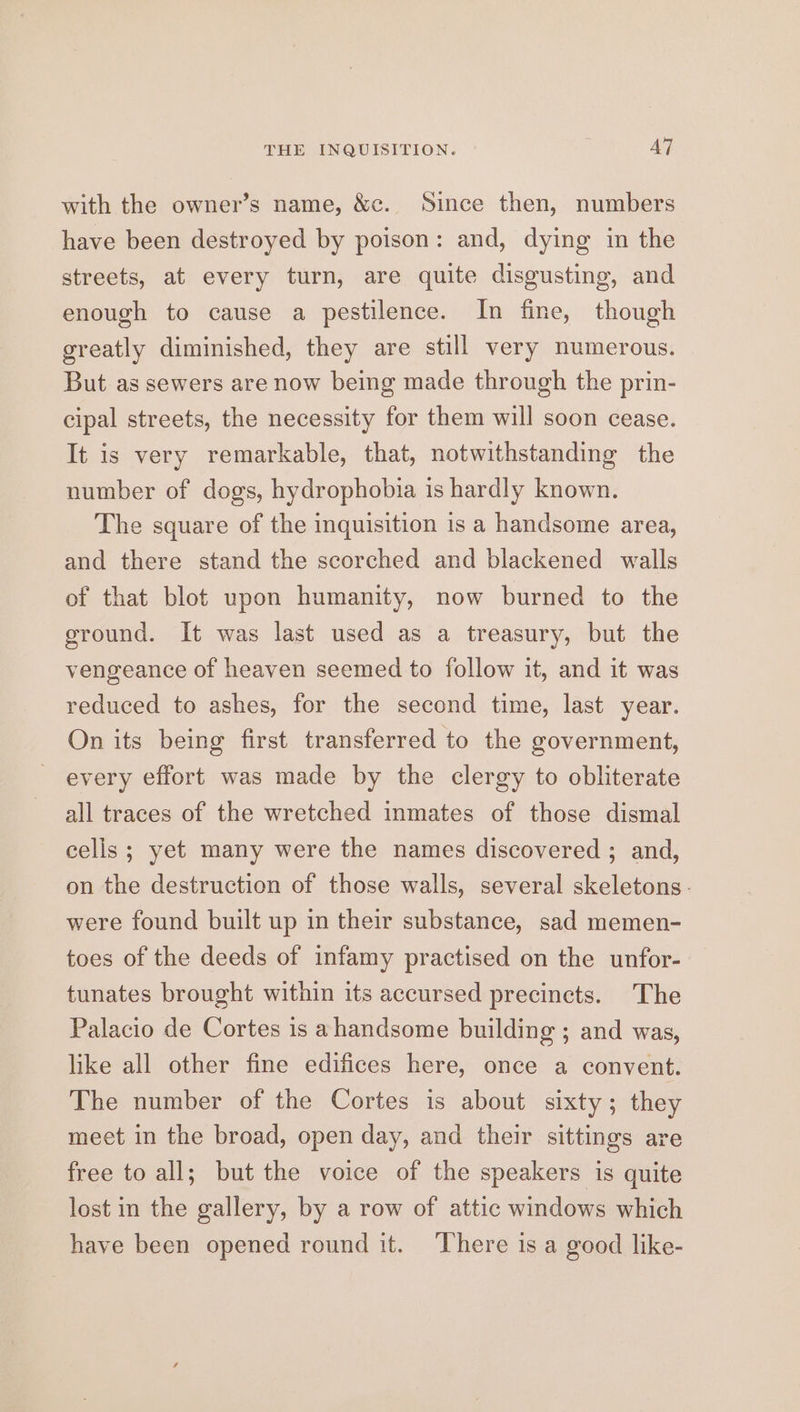 THE INQUISITION. AT with the owner’s name, &amp;c. Since then, numbers have been destroyed by poison: and, dying in the streets, at every turn, are quite disgusting, and enough to cause a pestilence. In fine, though greatly diminished, they are still very numerous. But as sewers are now being made through the prin- cipal streets, the necessity for them will soon cease. It is very remarkable, that, notwithstanding the number of dogs, hydrophobia is hardly known. The square of the inquisition is a handsome area, and there stand the scorched and blackened walls of that blot upon humanity, now burned to the ground. It was last used as a treasury, but the vengeance of heaven seemed to follow it, and it was reduced to ashes, for the second time, last year. On its being first transferred to the government, every effort was made by the clergy to obliterate all traces of the wretched inmates of those dismal cells ; yet many were the names discovered ; and, on the destruction of those walls, several skeletons. were found built up in their substance, sad memen- toes of the deeds of infamy practised on the unfor- tunates brought within its accursed precincts. The Palacio de Cortes is ahandsome building ; and was, like all other fine edifices here, once a convent. The number of the Cortes is about sixty ; they meet in the broad, open day, and their sittings are free to all; but the voice of the speakers is quite lost in the gallery, by a row of attic windows which have been opened round it. ‘There is a good like-