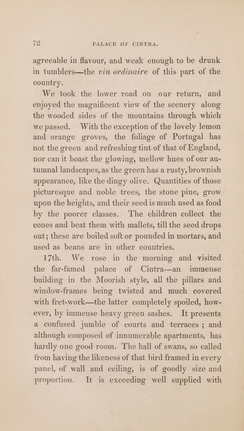 agreeable in flavour, and weak enough to be drunk in tumblers—the vin ordinaire of this part of the country. We took the lower road on our return, and enjoyed the magnificent view of the scenery along the wooded sides of the mountains through which we passed. With the exception of the lovely lemon and orange groves, the foliage of Portugal has not the green and refreshing tint of that of England, nor can it boast the glowing, mellow hues of our au- tumnal landscapes, as the green has a rusty, brownish appearance, like the dingy olive. Quantities of those picturesque and noble trees, the stone pine, grow - upon the heights, and their seed is much used as food by the poorer classes. ‘The children collect the cones and beat them with mallets, till the seed drops out; these are boiled soft or pounded in mortars, and used as beans are in other countries. 17th. We rose in the morning and visited the far-famed palace of Cintra—an immense building in the Moorish style, all the pillars and window-frames being twisted and much covered with fret-work—the latter completely spoiled, how- ever, by immense heavy green sashes. It presents a confused jumble of courts and terraces ; and although composed of innumerable apartments, has hardly one good-room. The hall of swans, so called from having the likeness of that bird framed in every panel, of wall and ceiling, is of goodly size and proportion. It is exceeding well supplied with