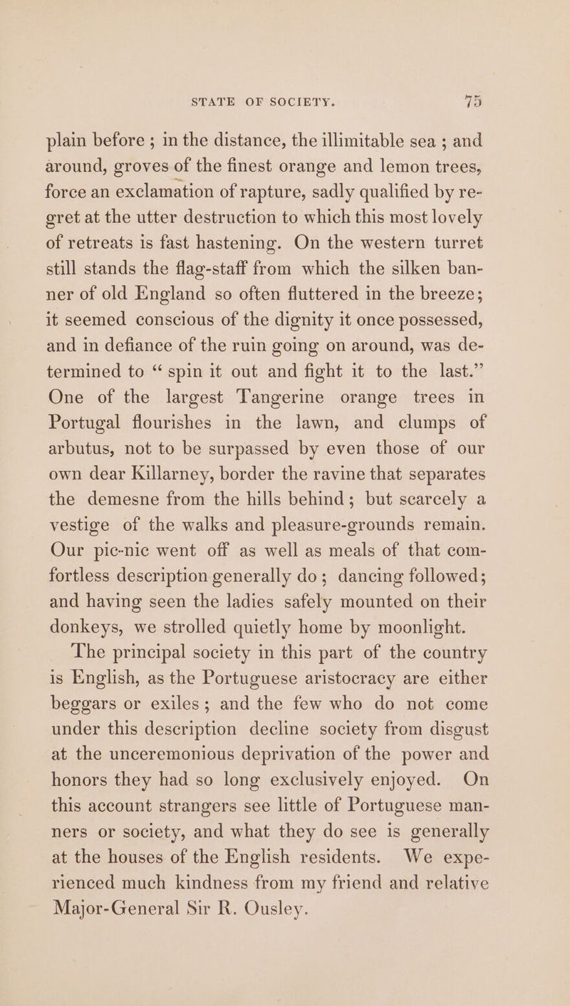 plain before ; 1n the distance, the illimitable sea ; and around, groves of the finest orange and lemon trees, force an exclamation of rapture, sadly qualified by re- eret at the utter destruction to which this most lovely of retreats is fast hastening. On the western turret still stands the flag-staff from which the silken ban- ner of old England so often fluttered in the breeze; it seemed conscious of the dignity it once possessed, and in defiance of the ruin going on around, was de- termined to “ spin it out and fight it to the last.” One of the largest Tangerine orange trees in Portugal flourishes in the lawn, and clumps of arbutus, not to be surpassed by even those of our own dear Killarney, border the ravine that separates the demesne from the hills behind; but scarcely a vestige of the walks and pleasure-grounds remain. Our pic-nic went off as well as meals of that com- fortless description generally do; dancing followed; and having seen the ladies safely mounted on their donkeys, we strolled quietly home by moonlight. The principal society in this part of the country is kinglish, as the Portuguese aristocracy are either beggars or exiles; and the few who do not come under this description decline society from disgust at the unceremonious deprivation of the power and honors they had so long exclusively enjoyed. On this account strangers see little of Portuguese man- ners or society, and what they do see is generally at the houses of the English residents. We expe- rienced much kindness from my friend and relative Major-General Sir R. Ousley.