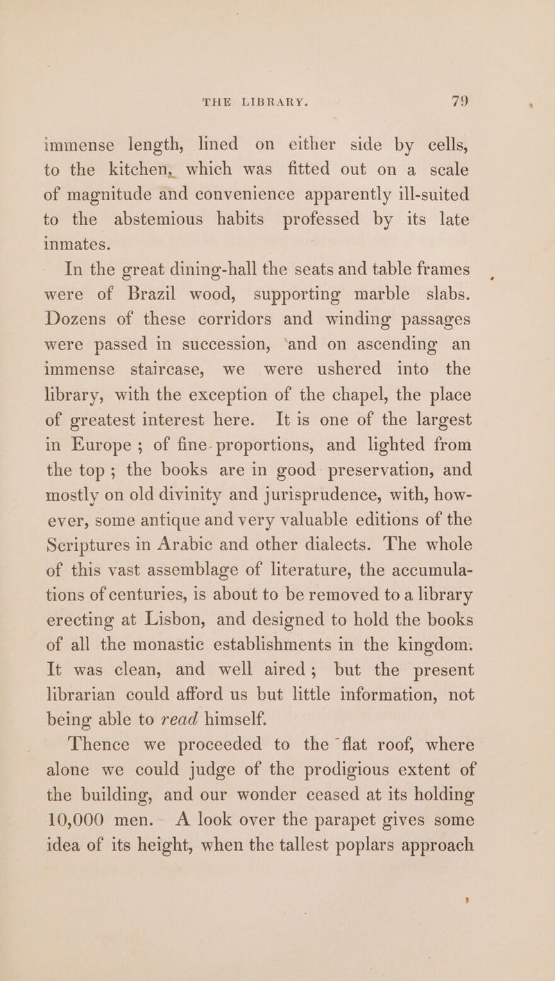 immense length, lined on either side by cells, to the kitchen, which was fitted out on a scale of magnitude and convenience apparently ill-suited to the abstemious habits professed by its late inmates. | In the great dining-hall the seats and table frames were of Brazil wood, supporting marble slabs. Dozens of these corridors and winding passages were passed in succession, ‘and on ascending an immense staircase, we were ushered into the library, with the exception of the chapel, the place of greatest interest here. Itis one of the largest in Europe ; of fine proportions, and lighted from the top; the books are in good: preservation, and mostly on old divinity and jurisprudence, with, how- ever, some antique and very valuable editions of the Scriptures in Arabic and other dialects. The whole of this vast assemblage of literature, the accumula- tions of centuries, is about to be removed to a library erecting at Lisbon, and designed to hold the books of all the monastic establishments in the kingdom. It was clean, and well aired; but the present librarian could afford us but little information, not being able to read himself. Thence we proceeded to the flat roof, where alone we could judge of the prodigious extent of the building, and our wonder ceased at its holding 10,000 men. A look over the parapet gives some idea of its height, when the tallest poplars approach