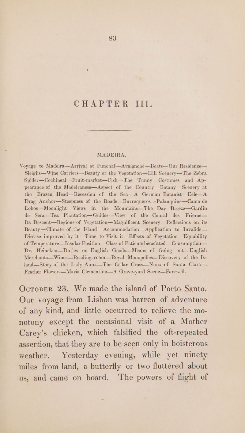 CHAPTER fil. MADEIRA, Voyage to Madeira—Arrival at Funchal—Avalanche—Boats—Our Residence— Sleighs—Wine Carriers—Beauty of the Vegetation—Hiull Scenery—The Zebra Spider—Cochineal—Fruit-market—Fish—The Tunny—Costumes and Ap- pearance of the Madeiranese—Aspect of the Country—Botany—Scenery at the Brazen Head—Recession of the Sea—A German Botanist—Eels—A Drag Anchor—Steepness of the Roads—Burroqueros—Palanquins—Cama de Lobos—Moonlight Views in the Mountains—The Day Breeze—Gardin de Sera—Tea Plantation—Guides—View of the Coural des Frieras— Its Descent—Regions of Vegetation—Magnificent Scenery—Reflections on its Beauty—Climate of the Island—Accommodation—Application to Invalids— Disease improved by it—Time to Visit it—Effects of Vegetation—Equability of Temperature—Insular Position—Class of Patients benefitted —Consumption— Dr. Heineken—Duties on English Goods—Means of Going out—English Merchants—W ines—Reading-room—Royal Monopolies—Discovery of the Is- land—Story of the Lady Anna—The Cedar Cross—Nuns of Santa Clara— Feather Flowers—Maria Clementina—-A Grave-yard Scene— Farewell. Ocroser 23. We made the island of Porto Santo. Our voyage from Lisbon was barren of adventure of any kind, and little occurred to relieve the mo- notony except the occasional visit of a Mother Carey’s chicken, which falsified the oft-repeated assertion, that they are to be seen only in boisterous weather. Yesterday evening, while yet ninety miles from land, a butterfly or two fluttered about us, and came on board. The powers of flight of