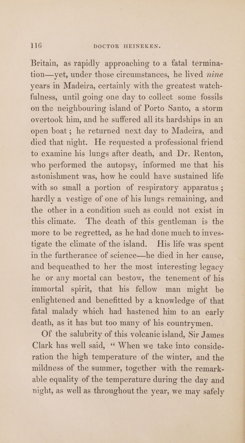 Britain, as rapidly approaching to a fatal termina- tion—yet, under those circumstances, he lived nine years in Madeira, certainly with the greatest watch- fulness, until going one day to collect some fossils on the neighbouring island of Porto Santo, a storm overtook him, and he suffered all its hardships in an open boat; he returned next day to Madeira, and died that night. He requested a professional friend to examine his lungs after death, and Dr. Renton, who performed the autopsy, informed me that his astonishment was, how he could have sustained life with so small a portion of respiratory apparatus ; hardly a vestige of one of his lungs remaining, and the other in a condition such as could not exist in this climate. The death of this gentleman is the more to be regretted, as he had done much to inves- tigate the climate of the island. His life was spent in the furtherance of science—he died in her cause, and bequeathed to her the most interesting legacy he or any mortal can bestow, the tenement of his immortal spirit, that his fellow man might be enlightened and benefitted by a knowledge of that fatal malady which had hastened him to an early death, as it has but too many of his countrymen. Of the salubrity of this volcanic island, Sir James Clark has well said, ‘“‘ When we take into conside- ration the high temperature of the winter, and the mildness of the summer, together with the remark- able equality of the temperature during the day and night, as well as throughout the year, we may safely