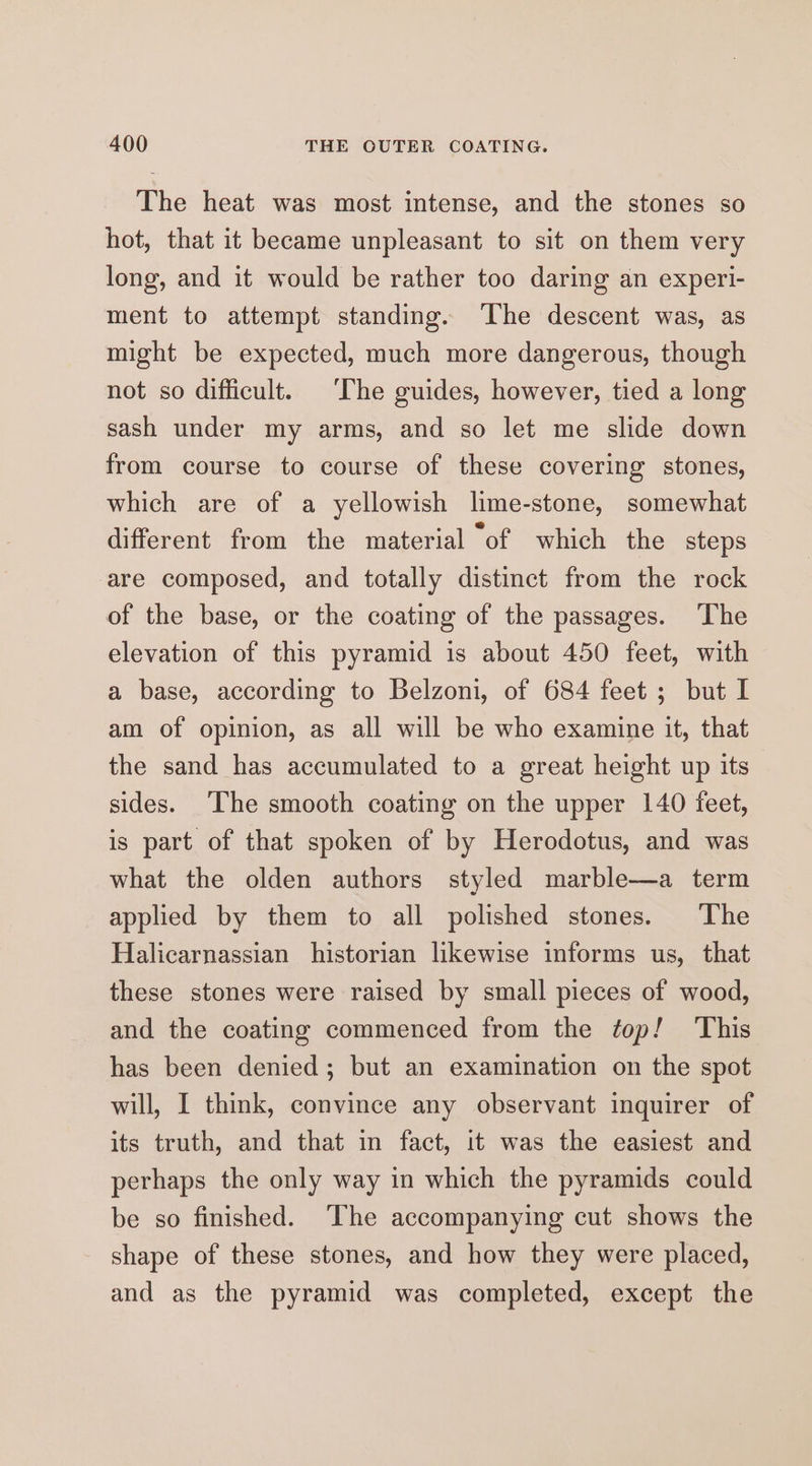 The heat was most intense, and the stones so hot, that it became unpleasant to sit on them very long, and it would be rather too daring an experi- ment to attempt standing. ‘The descent was, as might be expected, much more dangerous, though not so difficult. ‘The guides, however, tied a long sash under my arms, and so let me slide down from course to course of these covering stones, which are of a yellowish lime-stone, somewhat different from the material “of which the steps are composed, and totally distinct from the rock of the base, or the coating of the passages. The elevation of this pyramid is about 450 feet, with a base, according to Belzoni, of 684 feet ; but I am of opinion, as all will be who examine it, that the sand has accumulated to a great height up its sides. The smooth coating on the upper 140 feet, is part of that spoken of by Herodotus, and was what the olden authors styled marble—a term applied by them to all polished stones. The Halicarnassian historian likewise informs us, that these stones were raised by small pieces of wood, and the coating commenced from the top! This has been denied; but an examination on the spot will, I think, convince any observant inquirer of its truth, and that in fact, it was the easiest and perhaps the only way in which the pyramids could be so finished. ‘The accompanying cut shows the shape of these stones, and how they were placed, and as the pyramid was completed, except the