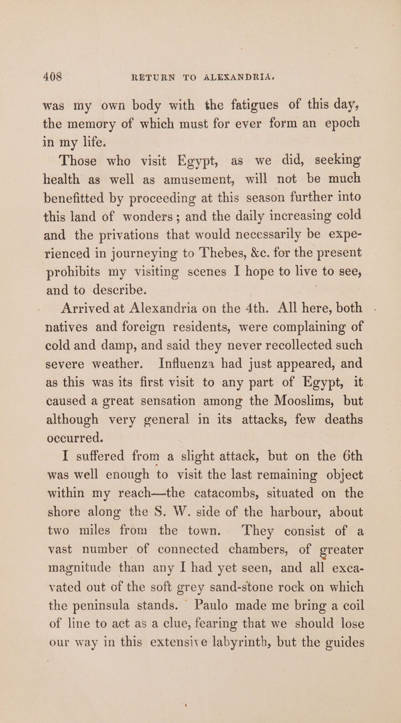 was tay own body with the fatigues of this day, the memory of which must for ever form an epoch in my life. Those who visit Egypt, as we did, seeking health as well as amusement, will not be much benefitted by proceeding at this season further into this land of wonders; and the daily increasing cold and the privations that would necessarily be expe- rienced in journeying to Thebes, &amp;c. for the present prohibits my visiting scenes I hope to ye to see, and to describe. Arrived at Alexandria on the 4th. All Heke: both natives and foreign residents, were complaining of cold and damp, and said they never recollected such severe weather. Influenza had just appeared, and as this was its first visit to any part of Egypt, it caused a great sensation among the Mooslims, but although very general in its attacks, few deaths occurred. I suffered from a slight attack, but on the 6th was well enough to visit the last remaining object within my reach—the catacombs, situated on the shore along the S. W. side of the harbour, about two miles from the town. They consist of a vast number of connected chambers, of greater magnitude than any I had yet seen, and all exca- vated out of the soft grey sand-stone rock on which the peninsula stands. Paulo made me bring a coil of line to act as a clue, fearing that we should lose our way in this extensive labyrinth, but the guides