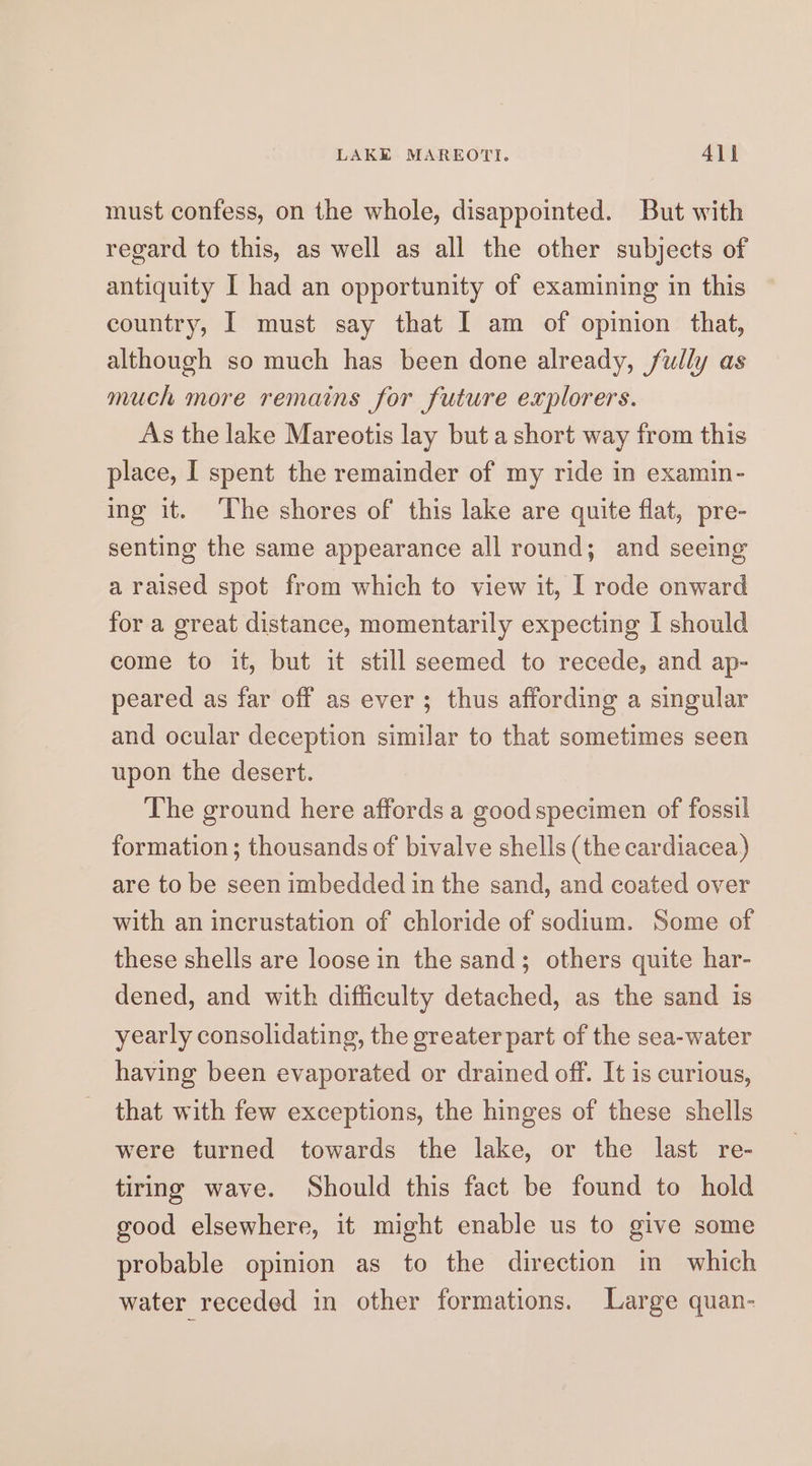 must confess, on the whole, disappointed. But with regard to this, as well as all the other subjects of antiquity I had an opportunity of examining in this country, I must say that I am of opinion that, although so much has been done already, fully as much more remains for future explorers. As the lake Mareotis lay but a short way from this place, I spent the remainder of my ride in examin- ing it. ‘The shores of this lake are quite flat, pre- senting the same appearance all round; and seeing araised spot from which to view it, I rode onward for a great distance, momentarily expecting I should come to it, but it still seemed to recede, and ap- peared as far off as ever; thus affording a singular and ocular deception similar to that sometimes seen upon the desert. The ground here affords a good specimen of fossil formation; thousands of bivalve shells (the cardiacea,) are to be seen imbedded in the sand, and coated over with an incrustation of chloride of sodium. Some of these shells are loose in the sand; others quite har- dened, and with difficulty detached, as the sand is yearly consolidating, the greater part of the sea-water having been evaporated or drained off. It is curious, that with few exceptions, the hinges of these shells were turned towards the lake, or the last re- tiring wave. Should this fact be found to hold good elsewhere, it might enable us to give some probable opinion as to the direction in which water receded in other formations. Large quan-