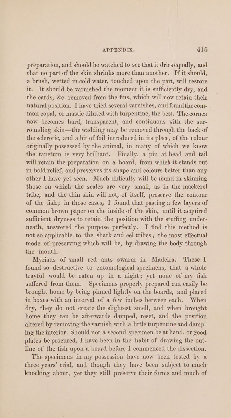 preparation, and should be watched to see that it dries equally, and that no part of the skin shrinks more than another. If it should, a brush, wetted in cold water, touched upon the part, will restore it. It should be varnished the moment it is sufficiently dry, and the cards, &amp;c. removed from the fins, which will now retain their natural position. I have tried several varnishes, and foundthecom- . mon copal, or mastic diluted with turpentine, the best. The cornea now becomes hard, transparent, and continuous with the sur- rounding skin—the wadding may be removed through the back of the sclerotic, and a bit of foil introduced in its place, of the colour originally possessed by the animal, in many of which we know the tapetum is very brilliant. Finally, a pin at head and tail will retain the preparation on a board, from which it stands out in bold relief, and preserves its shape and colours better than any other I have yet seen. Much difficulty will be found in skinning those on which the scales are very small, as in the mackerel tribe, and the thin skin will not, of itself, preserve the contour of the fish; in those cases; I found that pasting a few layers of common brown paper on the inside of the skin, until it acquired sufficient dryness to retain the position with the stuffing under- neath, answered the purpose perfectly. I find this method is not so applicable to the shark and eel tribes; the most effectual mode of preserving which will be, by drawing the body through the mouth. Myriads of small red ants swarm in Madeira. These I found so destructive to entomological specimens, that a whole trayful would be eaten up in a night; yet none of my fish suffered from them. Specimens properly prepared can easily be brought home by being pinned lightly on the boards, and placed in boxes with an interval of a few inches between each. When dry, they do not create the slightest smell, and when brought home they can be afterwards damped, reset, and the position altered by removing the varnish with a little turpentine and damp- ing the interior. Should not a second specimen be at hand, or good plates be procured, I have been in the habit of drawing the out- line of the fish upon a board before I commenced the dissection. The specimens in my possession have now been tested by a three years’ trial, and though they have been subject to much knocking about, yet they still preserve their forms and much of