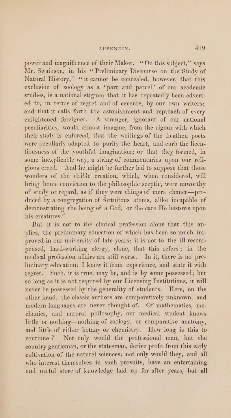 power and magnificence of their Maker. ‘On this subject,” says Mr. Swainson, in his “ Preliminary Discourse on the Study of Natural History,” ‘‘it cannot be concealed, however, that this exclusion of zoology as a ‘part and parcel’ of our academic studies, is a national stigma; that it has repeatedly been advert- ed to, in terms of regret and of censure, by our own writers; and that it calls forth the astonishment and reproach of every enlightened foreigner. A stranger, ignorant of our national peculiarities, would almost imagine, from the rigour with which their study is enforced, that the writings of the heathen poets were peculiarly adapted to purify the heart, and curb the licen- tiousness of the youthful imagination; or that they formed, in some inexplicable way, a string of commentaries upon our reli- gious creed. And he might be further led to suppose that those wonders of the visible creation, which, when considered, will bring home conviction to the philosophic sceptic, were unworthy of study or regard, as if they were things of mere chance—pro- duced by a congregation of fortuitous atoms, alike incapable of demonstrating the being of a God, or the care He bestows upon his creatures.”’ But it is not to the clerical profession alone that this ap- plies, the preliminary education of which has been so much im- proved in our university of late years; it is not to the ill-recom- pensed, hard-working clergy, alone, that this refers; in the medical profession affairs are still worse. In it, there is no pre- liminary education; I know it from experience, and state it with regret. Such, it is true, may be, and is by some possessed; but so long as it is not required by our Licensing Institutions, it will never be possessed by the generality of students. Here, on the other hand, the classic authors are comparatively unknown, and modern languages are never thought of. Of mathematics, me- chanics, and natural philesophy, our medical student knows little or nothing—nothing of zoology, or comparative anatomy, and little of either botany or chemistry. How long is this to continue ? Not only would the professional man, but the country gentleman, or the statesman, derive profit from this early cultivation of the natural sciences; not only would they, and all who interest themselves in such pursuits, have an entertaining and useful store of knowledge laid up for after years, but all