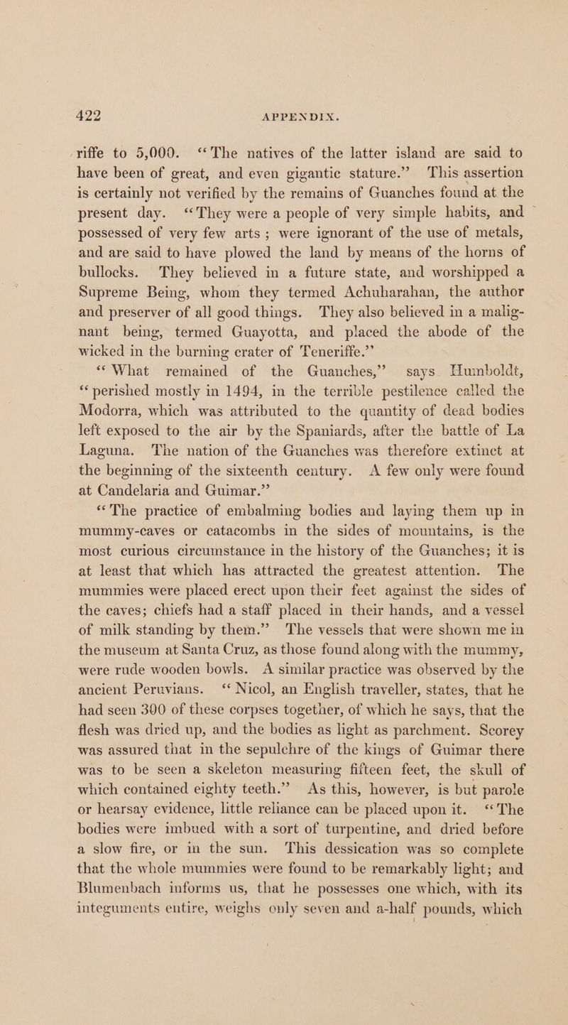 riffe to 5,000. ‘The natives of the latter island are said to have been of great, and even gigantic stature.” This assertion is certainly not verified by the remains of Guanches found at the present day. ‘They were a people of very simple habits, and — possessed of very few arts; were ignorant of the use of metals, and are said to have plowed the land by means of the horns of bullocks. They believed in a future state, and worshipped a Supreme Being, whom they termed Achuharahan, the author and preserver of all good things. They also believed in a malig- nant being, termed Guayotta, and placed the abode of the wicked in the burning crater of Teneriffe.” “What remained of the Guanches,’ says. Humboldt, ‘perished mostly in 1494, in the terrible pestilence called the Modorra, which was attributed to the quantity of dead bodies left exposed to the air by the Spaniards, after the battle of La Laguna. The nation of the Guanches was therefore extinct at the beginning of the sixteenth century. A few only were found at Candelaria and Guimar.”’ “The practice of embalming bodies and laying them up in mummy-caves or catacombs in the sides of mountains, is the most curious circumstance in the history of the Guanches; it is at least that which has attracted the greatest attention. The mummies were placed erect upon their feet against the sides of the caves; chiefs had a staff placed in their hands, and a vessel of milk standing by them.” ‘The vessels that were shown me in the museum at Santa Cruz, as those found along with the mummy, were rude wooden bowls. A similar practice was observed by the ancient Peruvians. ‘* Nicol, an English traveller, states, that he had seen 300 of these corpses together, of which he says, that the flesh was dried up, and the bodies as ight as parchment. Scorey was assured that in the sepulchre of the kings of Guimar there was to be seen a skeleton measuring fifteen feet, the skull of which contained eighty teeth.” As this, however, is but parole or hearsay evidence, little reliance can be placed upon it. ‘The bodies were imbued with a sort of turpentine, and dried before a slow fire, or in the sun. This dessication was so complete that the whole mummies were found to be remarkably light; and Blumenbach informs us, that he possesses one which, with its integuments entire, weighs only seven and a-half pounds, which