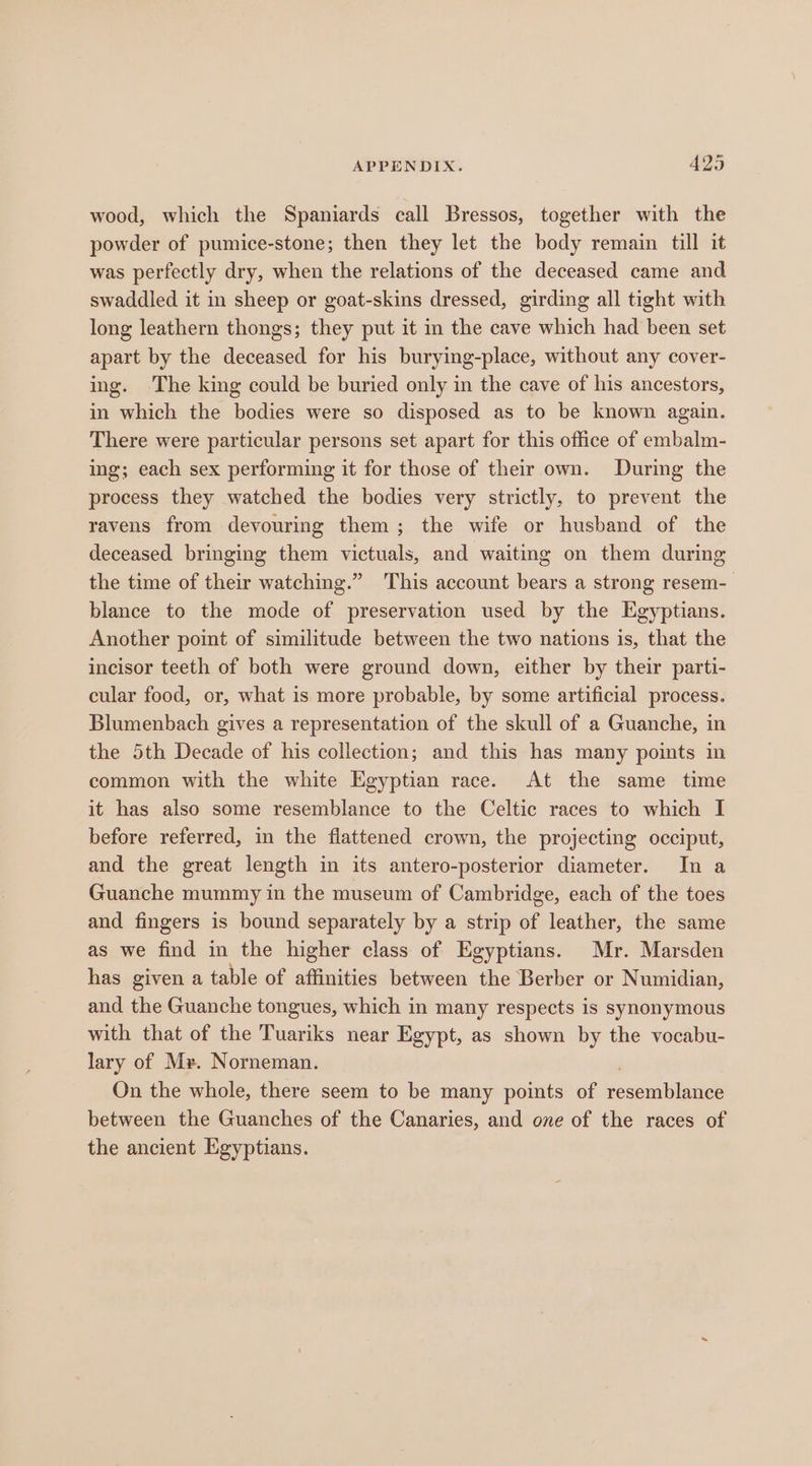 wood, which the Spaniards call Bressos, together with the powder of pumice-stone; then they let the body remain till it was perfectly dry, when the relations of the deceased came and swaddled it in sheep or goat-skins dressed, girding all tight with long leathern thongs; they put it mm the cave which had been set apart by the deceased for his burying-place, without any cover- ing. The king could be buried only in the cave of his ancestors, in which the bodies were so disposed as to be known again. There were particular persons set apart for this office of embalm- ing; each sex performing it for those of their own. During the process they watched the bodies very strictly, to prevent the ravens from devouring them; the wife or husband of the deceased bringing them victuals, and waiting on them during the time of their watching.” This account bears a strong resem- blance to the mode of preservation used by the Egyptians. Another point of similitude between the two nations is, that the incisor teeth of both were ground down, either by their parti- cular food, or, what is more probable, by some artificial process. Blumenbach gives a representation of the skull of a Guanche, in the 5th Decade of his collection; and this has many points in common with the white Egyptian race. At the same time it has also some resemblance to the Celtic races to which I before referred, in the fiattened crown, the projecting occiput, and the great length in its antero-posterior diameter. In a Guanche mummy in the museum of Cambridge, each of the toes and fingers is bound separately by a strip of leather, the same as we find in the higher class of Egyptians. Mr. Marsden has given a table of affinities between the Berber or Numidian, and the Guanche tongues, which in many respects is synonymous with that of the Tuariks near Egypt, as shown by the vocabu- lary of Me. Norneman. On the whole, there seem to be many points of resoinbileiiet between the Guanches of the Canaries, and one of the races of the ancient Egyptians.