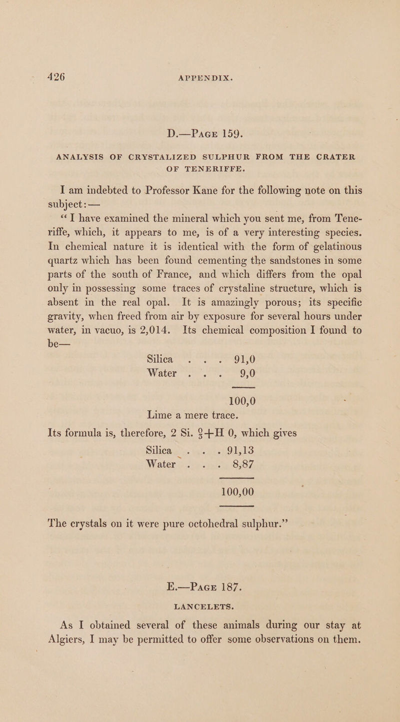 D.—Pace 159. ANALYSIS OF CRYSTALIZED SULPHUR FROM THE CRATER OF TENERIFFE. I am indebted to Professor Kane for the following note on this subject :— : ‘“*T have examined the mineral which you sent me, from Tene- riffe, which, it appears to me, is of a very interesting species. In chemical nature it is identical with the form of gelatinous quartz which has been found cementing the sandstones in some parts of the south of France, and which differs from the opal only in possessing some traces of crystaline structure, which is absent in the real opal. It is amazingly porous; its specific gravity, when freed from air by exposure for several hours under water, in vacuo, is 2,014. Its chemical composition I found to be— Sitea ss oe ONO Water Oe 100,0 Lime a mere trace. Its formula is, therefore, 2 Si. 3-+-H 0, which gives Silica. ice 9ht3 Water i oho saree 8x87. 100,00 The crystals on it were pure octohedral sulphur.” E.—Pace 187. LANCELETS. As I obtained several of these animals during our stay at Algiers, I may be permitted to offer some observations on them.