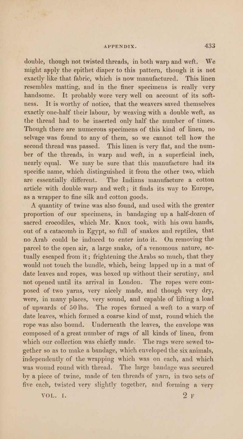 double, though not twisted threads, in both warp and weft. We might apply the epithet diaper to this pattern, though it is not exactly like that fabric, which is now manufactured. This linen resembles matting, and in the finer specimens is really very handsome. It probably wore very well on account of its soft- ness. It is worthy of notice, that the weavers saved themselves exactly one-half their labour, by weaving with a double weft, as the thread had to be inserted only half the number of times. Though there are numerous specimens of this kind of linen, no selvage was found to any of them, so we cannot tell how the second thread was passed. This linen is very flat, and the num- ber of the threads, in warp and weft, in a superficial inch, nearly equal. We may be sure that this manufacture had its specific name, which distinguished it from the other two, which are essentially different. The Indians manufacture a cotton article with double warp and weft; it finds its way to Europe, as a wrapper to fine silk and cotton goods. A quantity of twine was also found, and used with the greater proportion of our specimens, in bandaging up a half-dozen of sacred crocodiles, which Mr. Knox took, with his own hands, out of a catacomb in Egypt, so full of snakes and reptiles, that no Arab could be induced to enter into it. On removing the parcel to the open air, a large snake, of a venomous nature, ac- tually escaped from it; frightening the Arabs so much, that they would not touch the bundle, which, being lapped up in a mat of date leaves and ropes, was boxed up without their scrutiny, and not opened until its arrival in London. The ropes were com- posed of two yarns, very nicely made, and though very dry, were, in many places, very sound, and capable of lifting a load of upwards of 50lbs. The ropes formed a weft to a warp of date leaves, which formed a coarse kind of mat, round which the rope was also bound. Underneath the leaves, the envelope was composed of a great number of rags of all kinds of linen, from which our collection was chiefly made. ‘The rags were sewed to- gether so as to make a bandage, which enveloped the six animals, independently of the wrapping which was on each, and which was wound round with thread. The large bandage was secured by a piece of twine, made of ten threads of yarn, in two sets of five each, twisted very slightly together, and forming a very VO. 0. DF