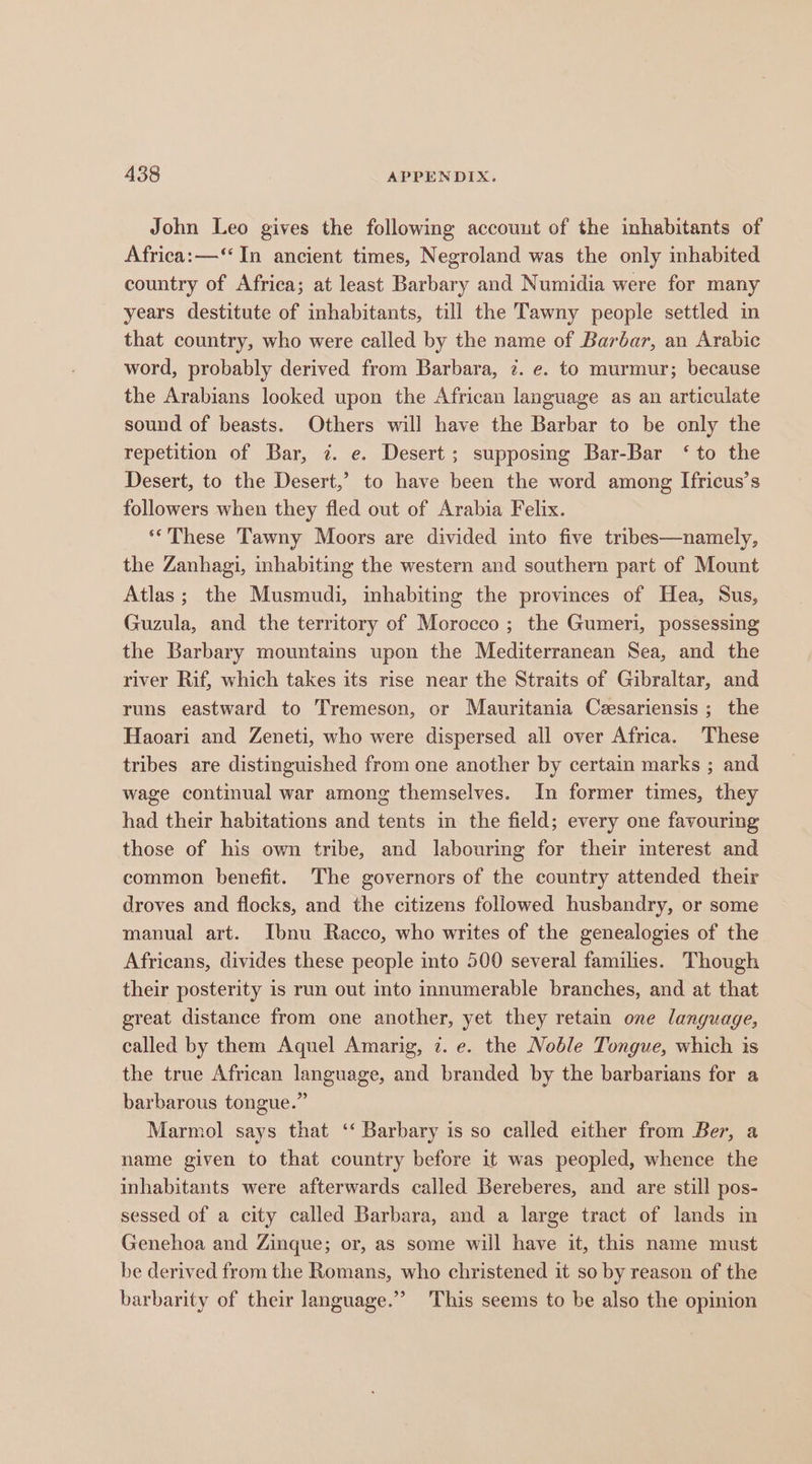 John Leo gives the following account of the inhabitants of Africa: —‘ In ancient times, Negroland was the only inhabited country of Africa; at least Barbary and Numidia were for many years destitute of inhabitants, till the Tawny people settled in that country, who were called by the name of Barbar, an Arabic word, probably derived from Barbara, 7. e. to murmur; because the Arabians looked upon the African language as an articulate sound of beasts. Others will have the Barbar to be only the repetition of Bar, ¢. e. Desert; supposing Bar-Bar ‘to the Desert, to the Desert,’ to have been the word among Ifricus’s followers when they fled out of Arabia Felix. ‘*These Tawny Moors are divided into five tribes—namely, the Zanhagi, inhabiting the western and southern part of Mount Atlas; the Musmudi, inhabiting the provinces of Hea, Sus, Guzula, and the territory of Morocco ; the Gumeri, possessing the Barbary mountains upon the Mediterranean Sea, and the river Rif, which takes its rise near the Straits of Gibraltar, and runs eastward to Tremeson, or Mauritania Ceesariensis; the Haoari and Zeneti, who were dispersed all over Africa. These tribes are distinguished from one another by certain marks ; and wage continual war among themselves. In former times, they had their habitations and tents in the field; every one favouring those of his own tribe, and labouring for their interest and common benefit. The governors of the country attended their droves and flocks, and the citizens followed husbandry, or some manual art. Ibnu Racco, who writes of the genealogies of the Africans, divides these people into 500 several families. Though their posterity is run out into imumerable branches, and at that great distance from one another, yet they retain one language, called by them Aquel Amarig, 7. e. the Noble Tongue, which is the true African language, and branded by the barbarians for a barbarous tongue.” Marmol says that ‘‘ Barbary is so called either from Ber, a name given to that country before it was peopled, whence the inhabitants were afterwards called Bereberes, and are still pos- sessed of a city called Barbara, and a large tract of lands in Genehoa and Zinque; or, as some will have it, this name must be derived from the Romans, who christened it so by reason of the barbarity of their language.” This seems to be also the opinion