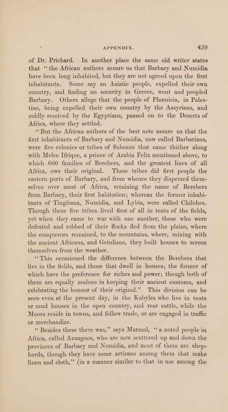 of Dr. Prichard. In another place the same old writer states that ‘“‘the African authors assure us that Barbary and Numidia have been long inhabited, but they are not agreed upon the first inhabitants. Some say an Asiatic people, expelled their own country, and finding no security in Greece, went and peopled Barbary. Others allege that the people of Phcenicia, in Pales- tine, being expelled their own country by the Assyrians, and coldly received by the Egyptians, passed on to the Deserts of Africa, where they settled. ** But the African authors of the best note assure us that the first inhabitants of Barbary and Numidia, now called Barbarians, were five colonies or tribes of Sabeans that came thither along with Melec Ifrique, a prince of Arabia Felix mentioned above, to which 600 families of Berebers, and the greatest lines of all Africa, owe their original. These tribes did first people the eastern parts of Barbary, and from whence they dispersed them- selves over most of Africa, retamimg the name of Berebers from Barbary, their first habitation; whereas the former inhabi- tants of Tingitana, Numidia, and Lybia, were called Chilohes. Though these five tribes lived first of all in tents of the fields, yet when they came to war with one another, those who were defeated and robbed of their flocks fled from the plains, where the conquerors remained, to the mountains, where, mixing with the ancient Africans, and Getulians, they built houses to screen themselves from the weather. ‘“This occasioned the difference between the Berebers that live in the fields, and those that dwell in houses; the former of which have the preference for riches and power; though both of them are equally zealous in keeping their ancient customs, and celebrating the honour of their original.” This division can be seen even at the present day, in the Kabyles who live in tents or mud houses in the open country, and rear cattle, while the Moors reside in towns, and follow trade, or are engaged in traffic or merchandize. ‘«* Besides these there was,” says Marmol, ‘a noted people in Africa, called Azuagues, who are now scattered up and down the provinces of Barbary and Numidia, and most of them are shep- herds, though they have some artizans among them that make linen and cloth,” (in a manner similar to that in use among the ’