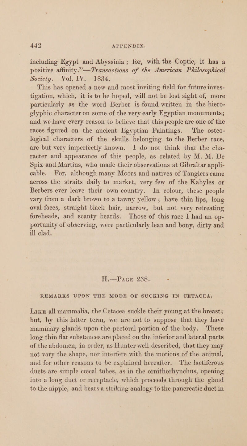 including Egypt and Abyssinia; for, with the Coptic, it has a positive affinity.”—Transactions of the American Philosophical Society. Vol. IV. 1834. This has opened a new and most inviting field for Stine mves- tigation, which, it is to be hoped, will not be lost sight of, more particularly as the word Berber is found written in the hiero- glyphic character on some of the very early Egyptian monuments; and we have every reason to believe that this people are one of the races figured on the ancient Egyptian Paintings. The osteo- logical characters of the skulls belonging to the Berber race, are but very imperfectly known. I do not think that the cha- racter and appearance of this people, as related by M. M. De Spix and Martius, who made their observations at Gibraltar appli- cable. For, although many Mcors and natives of Tangiers came across the straits daily to market, very few of the Kabyles or Berbers ever leave their own country. In colour, these people vary from a dark brown to a tawny yellow; have thin lips, long oval faces, straight black hair, narrow, but not very retreating foreheads, and scanty beards. Those of this race I had an op- portunity of observing, were particularly lean and bony, dirty and ill clad. H.—Pace 238. - REMARKS UPON THE MODE OF SUCKING IN CETACEA. Lixe all mammalia, the Cetacea suckle their young at the breast; but, by this latter term, we are not to suppose that they have mammary glands upon the pectoral portion of the body. These long thin flat substances are placed on the inferior and lateral parts of the abdomen, in order, as Hunter well described, that they may not vary the shape, nor interfere with the motions of the animal, and for other reasons to be explained hereafter. The lactiferous ducts are simple ccecal tubes, as in the ornithorhynchus, opening into a long duct or receptacle, which proceeds through the gland to the nipple, and bears a striking analogy to the pancreatic duct in