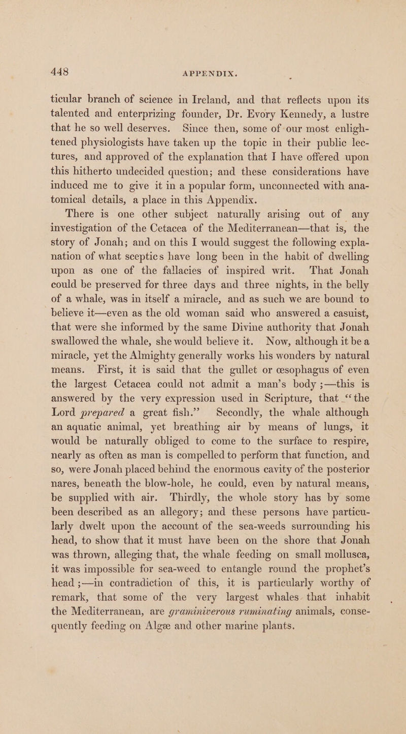 ticular branch of science in Ireland, and that reflects upon its talented and enterprizing founder, Dr. Evory Kennedy, a lustre that he so well deserves. Since then, some of our most enligh- tened physiologists have taken up the topic in their public lec- tures, and approved of the explanation that I have offered upon this hitherto undecided question; and these considerations have induced me to give it in a popular form, unconnected with ana- tomical details, a place in this Appendix. There is one other subject naturally arising out of any investigation of the Cetacea of the Mediterranean—that is, the story of Jonah; and on this I would suggest the following expla- nation of what sceptics have long been in the habit of dwelling upon as one of the fallacies of inspired writ. That Jonah could be preserved for three days and three nights, in the belly of a whale, was in itself a miracle, and as such we are bound to believe it—even as the old woman said who answered a casuist, that were she informed by the same Divine authority that Jonah swallowed the whale, she would believe it. Now, although it bea miracle, yet the Almighty generally works his wonders by natural means. First, it is said that the gullet or cesophagus of even the largest Cetacea could not admit a man’s body ;—this is answered by the very expression used in Scripture, that ‘the Lord prepared a great fish.’ Secondly, the whale although an aquatic animal, yet breathing air by means of lungs, it would be naturally obliged to come to the surface to respire, nearly as often as man is compelled to perform that function, and so, were Jonah placed behind the enormous cavity of the posterior nares, beneath the blow-hole, he could, even by natural means, be supplied with air. Thirdly, the whole story has by some been described as an allegory; and these persons have particu- larly dwelt upon the account of the sea-weeds surrounding his head, to show that it must have been on the shore that Jonah was thrown, alleging that, the whale feeding on small mollusca, it was impossible for sea-weed to entangle round the prophet’s head ;—in contradiction of this, it is particularly worthy of remark, that some of the very largest whales. that inhabit the Mediterranean, are graminiverous ruminating animals, conse- quently feeding on Algee and other marine plants.