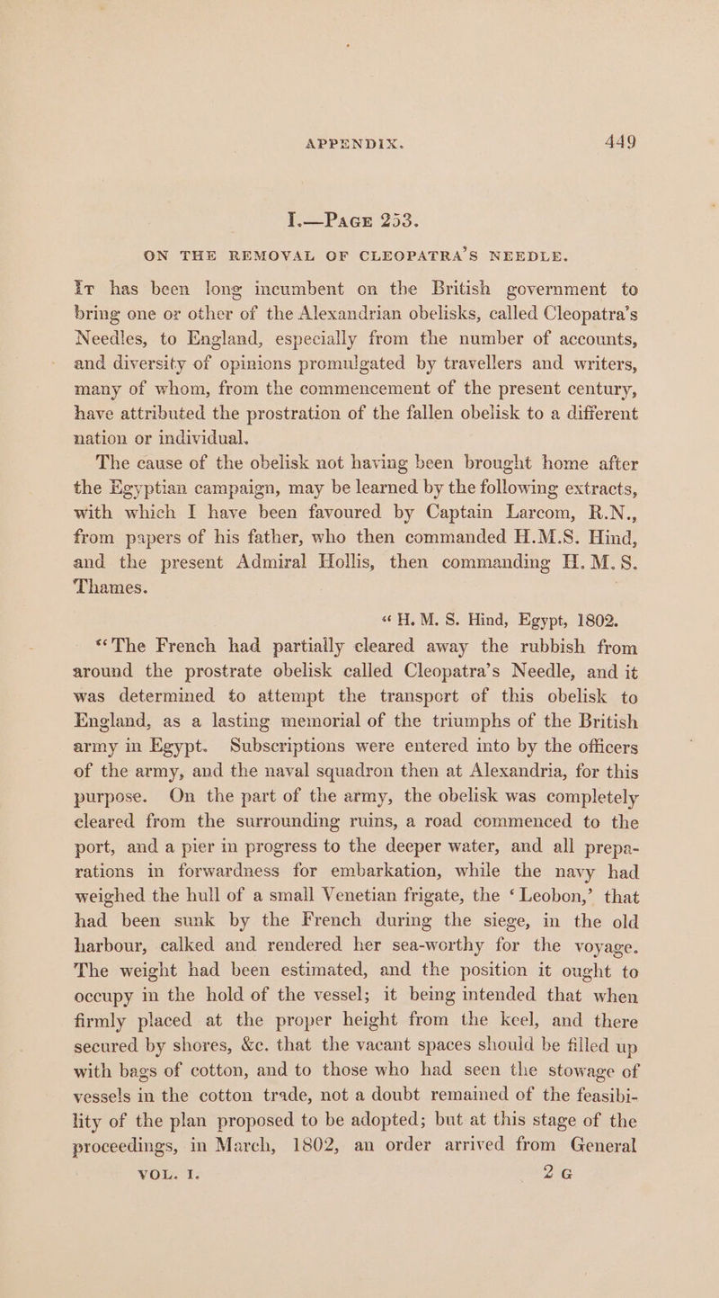 i —Pace 253. ON THE REMOVAL OF CLEOPATRA S NEEDLE. it has been long incumbent on the British government to bring ene or other of the Alexandrian obelisks, called Cleopatra’s Needles, to England, especially from the number of accounts, and diversity of opinions promulgated by travellers and writers, many of whom, from the commencement of the present century, have attributed the prostration of the fallen obelisk to a different nation or individual. The cause of the obelisk not having been brought home after the Egyptian campaign, may be learned by the following extracts, with which I have been favoured by Captain Larcom, R.N., from papers of his father, who then commanded H.M.S. Hind, and the present Admiral Hollis, then commanding H.M.S8. Thames. 7 «H. M.S. Hind, Egypt, 1802. *«“The French had partially cleared away the rubbish from around the prostrate obelisk called Cleopatra’s Needle, and it was determined to attempt the transport of this obelisk to England, as a lasting memorial of the triumphs of the British army in Egypt. Subscriptions were entered into by the officers of the army, and the naval squadron then at Alexandria, for this purpose. On the part of the army, the obelisk was completely cleared from the surrounding ruins, a road commenced to the port, and a pier in progress to the deeper water, and all prepa- rations in forwardness for embarkation, while the navy had weighed the hull of a small Venetian frigate, the ‘ Leobon,’ that had been sunk by the French during the siege, in the old harbour, calked and rendered her sea-worthy for the voyage. The weight had been estimated, and the position it ought to occupy in the hold of the vessel; it being intended that when firmly placed at the proper height from the keel, and there secured by shores, &amp;c. that the vacant spaces shouid be filled up with bags of cotton, and to those who had seen the stowage of vessels in the cotton trade, not a doubt remained of the feasibi- lity of the plan proposed to be adopted; but at this stage of the proceedings, in March, 1802, an order arrived from General VOL. I. 2G