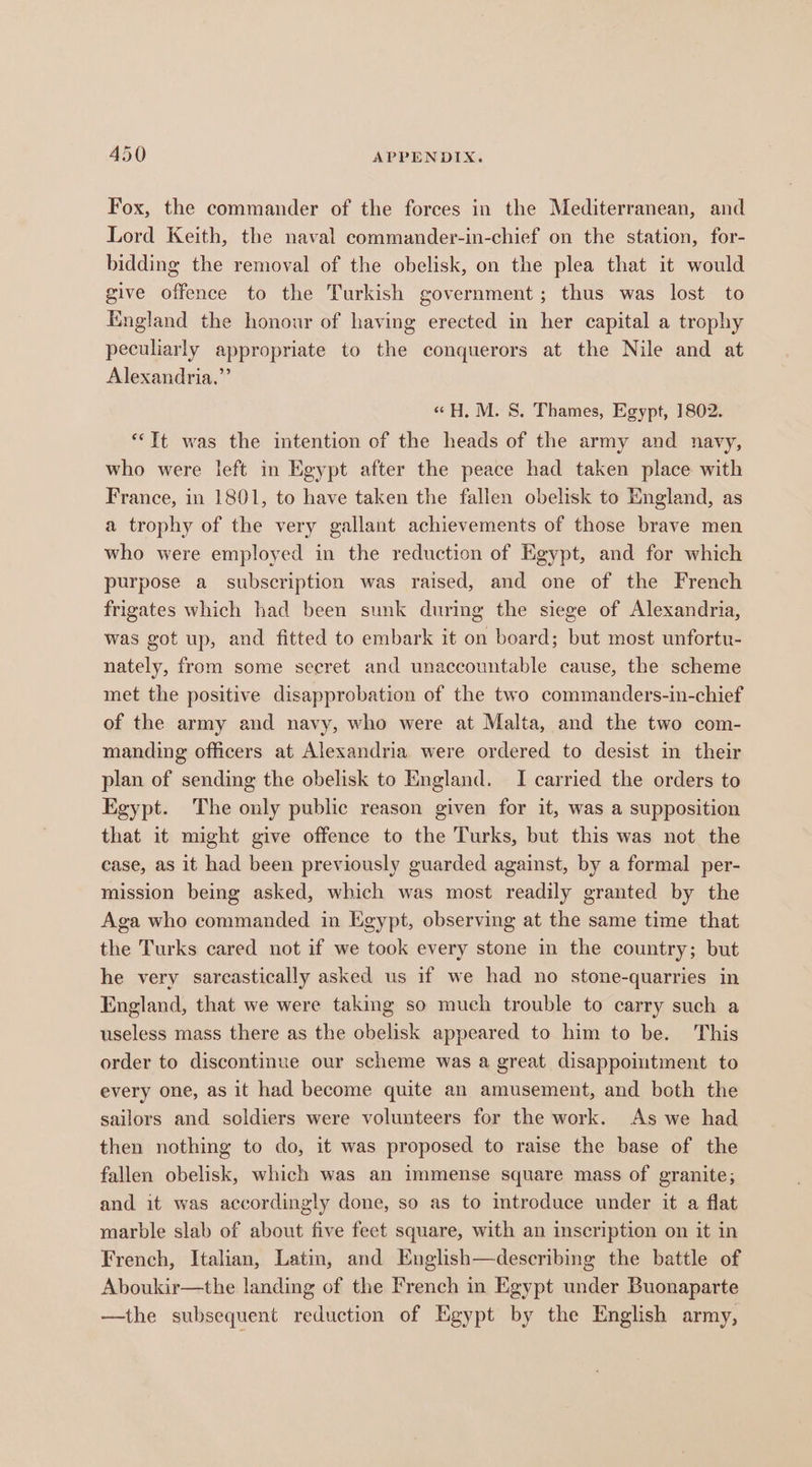 Fox, the commander of the forces in the Mediterranean, and Lord Keith, the naval commander-in-chief on the station, for- bidding the removal of the obelisk, on the plea that it would give offence to the Turkish government; thus was lost to England the honour of having erected in her capital a trophy peculiarly appropriate to the conquerors at the Nile and at Alexandria,” «H, M. S. Thames, Egypt, 1802. *“Tt was the intention of the heads of the army and navy, who were left in Egypt after the peace had taken place with France, in 1801, to have taken the fallen obelisk to England, as a trophy of the very gallant achievements of those brave men who were employed in the reduction of Egypt, and for which purpose a subscription was raised, and one of the French frigates which had been sunk during the siege of Alexandria, was got up, and fitted to embark it on board; but most unfortu- nately, from some secret and unaccountable cause, the scheme met the positive disapprobation of the two commanders-in-chief of the army and navy, who were at Malta, and the two com- manding officers at Alexandria were ordered to desist in their plan of sending the obelisk to England. I carried the orders to Egypt. The only public reason given for it, was a supposition that it might give offence to the Turks, but this was not the case, as it had been previously guarded against, by a formal per- mission being asked, which was most readily granted by the Aga who commanded in Egypt, observing at the same time that the Turks cared not if we took every stone in the country; but he very sarcastically asked us if we had no stone-quarries in England, that we were taking so much trouble to carry such a useless mass there as the obelisk appeared to him to be. This order to discontinue our scheme was a great disappoimtment to every one, as it had become quite an amusement, and both the sailors and soldiers were volunteers for the work. As we had then nothing to do, it was proposed to raise the base of the fallen obelisk, which was an immense square mass of granite; and it was accordingly done, so as to introduce under it a flat marble slab of about five feet square, with an inscription on it in French, Italian, Latm, and English—describing the battle of Aboukir—the landing of the French in Egypt under Buonaparte —the subsequent reduction of Egypt by the English army,