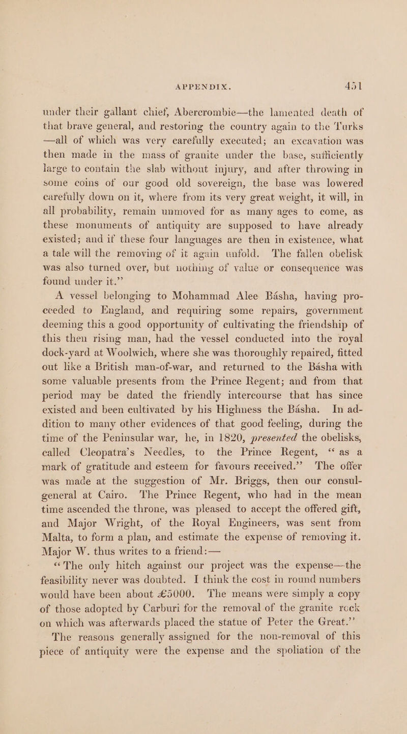 under their gallant chief, Abercrombie—the lamented death of that brave general, and restoring the country again to the Turks —all of which was very carefully executed; an excavation was then made in the mass of granite under the base, suificiently large to contain the slab without injury, and after throwing in some cois of our good old sovereign, the base was lowered carefully down on it, where from its very great weight, it will, in all probability, remain unmoved for as many ages to come, as these monuments of antiquity are supposed to have already existed; and it these four languages are then in existence, what a tale will the removing of it again unfold. The fallen obelisk was also turned over, but uvthing of value or consequence was found under it.” A vessel belonging to Mohammad Alee Basha, having pro- eceded to England, and requiring some repairs, government deeming this a good opportunity of cultivating the friendship of this then rising man, had the vessel conducted into the royal dock-yard at Woolwich, where she was thoroughly repaired, fitted out like a British man-of-war, and returned to the Basha with some valuable presents from the Prince Regent; and from that period may be dated the friendly intercourse that has since existed and been cultivated by his Highness the Basha. In ad- dition to many other evidences of that good feeling, during the time of the Peninsular war, he, in 1820, presented the obelisks, called Cleopatra's Needies, to the Prince Regent, “as a mark of gratitude and esteem for favours received.” The offer was made at the suggestion of Mr. Briggs, then our consul- general at Cairo. The Prince Regent, who had in the mean time ascended the throne, was pleased to accept the offered gift, and Major Wright, of the Royal Engineers, was sent from Malta, to form a plan, and estimate the expense of removing it. Major W. thus writes to a friend: — «The only hitch against our project was the expense—the feasibility never was doubted. I think the cost in round numbers would have been about £5000. The means were simply a copy of those adopted by Carburi for the removal of the granite rock on which was afterwards placed the statue of Peter the Great.”’ The reasons generally assigned for the non-removal of this piece of antiquity were the expense and the spoliation of the