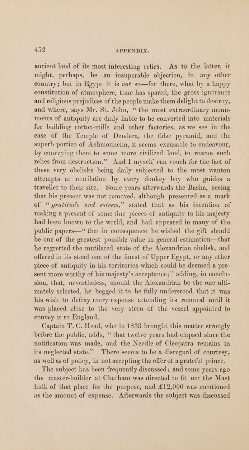 ancient land of its most interesting relics. As to the latter, it might, perhaps, be an insuperable objection, in any other country; but in Egypt it is not so—for there, what by a happy constitution of atmosphere, time has spared, the gross ignorance and religious prejudices of the people make them delight to destroy, and where, says Mr. St. John, “the most extraordinary monu- ments of antiquity are daily liable to be converted into materials for building cotton-mills and other factories, as we see in the case of the Temple of Dendera, the false iene and the superb portico of Ashmouneim, it seems excusable to endeavour, by conveying them to some more civilized land, to rescue such relics from destruction.””? And I myself can vouch for the fact of these very obelisks being daily subjected to the most wanton attempts at mutilation by every donkey boy who guides a traveller to their site. Some years afterwards the Basha, seeing that his present was not removed, although presented as a mark of ‘gratitude and esteem,’ stated that as his intention of making a present of some fine pieces of antiquity to his majesty had been known to the world, and had appeared in many of the public papers—‘‘ that in consequence he wished the gift should be one of the greatest possible value in general estimation—that he regretted the mutilated state of the Alexandrian obelisk, and offered in its stead one of the finest of Upper Egypt, or any other piece of antiquity in his territories which could be deemed a pre- sent more worthy of his majesty’s acceptance;”’ adding, in conclu- sion, that, nevertheless, should the Alexandrian be the one ulti- mately selected, he begged it to be fully understood that it was his wish to defray every expense attending its removal until it was placed close to the very stern of the vessel appointed to convey it to England. Captain T. C. Head, who in 1833 brought this matter strongly before the public, adds, ‘‘ that twelve years had elapsed since the notification was made, and the Needle of Cleopatra remains in its neglected state.” There seems to be a disregard of courtesy, as well as of policy, in not accepting the offer of a grateful prince. The subject has been frequently discussed; and some years ago the master-builder at Chatham was directed to fit out the Mast hulk of that place for the purpose, and £12,000 was mentioned as the amount of expense. Afterwards the subject was discussed
