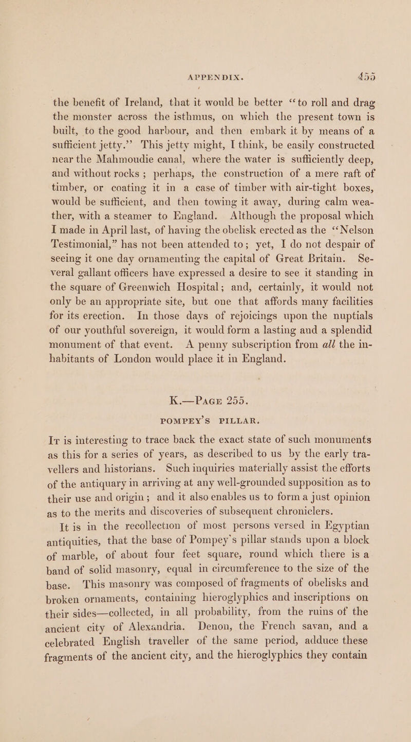 the benefit of Ireland, that it would be better ‘to roll and drag the monster across the isthmus, on which the present town is built, to the good harbour, and then embark it by means of a sufficient jetty.”’ This jetty might, I think, be easily constructed near the Mahmoudie canal, where the water is sufficiently deep, and without rocks ; perhaps, the construction of a mere raft of timber, or coating it in a case of timber with air-tight boxes, would be sufficient, and then towing it away, during calm wea- ther, with a steamer to England. Although the proposal which I made in April last, of having the obelisk erected as the ‘‘Nelson Testimonial,” has not been attended to; yet, I do not despair of seeing it one day ornamenting the capital of Great Britain. Se- veral gallant officers have expressed a desire to see it standing in the square of Greenwich Hospital; and, certainly, it would not only be an appropriate site, but one that affords many facilities for its erection. In those davs of rejoicings upon the nuptials of our youthful sovereign, it would form a lasting and a splendid monument of that event. A penny subscription from all the in- habitants of London would place it in England. K.—=Paes 255. POMPEY S PILLAR. Ir is interesting to trace back the exact state of such monuments as this for a series of years, as described to us by the early tra- vellers and historians. Such inquiries materially assist the efforts of the antiquary in arriving at any well-grounded supposition as to their use and origin; and it also enables us to form a just opinion as to the merits and discoveries of subsequent chroniclers. It is in the recollection of most persons versed in Egyptian antiquities, that the base of Pompey’s pillar stands upon a block of marble, of about four feet square, round which there is a band of solid masonry, equal in circumference to the size of the base. This masonry was composed of fragments of obelisks and broken ornaments, containing hieroglyphics and inscriptions on their sides—collected, in all probability, from the ruins of the ancient city of Alexandria. Denon, the French savan, and a celebrated English traveller of the same period, adduce these fragments of the ancient city, and the hieroglyphics they contain