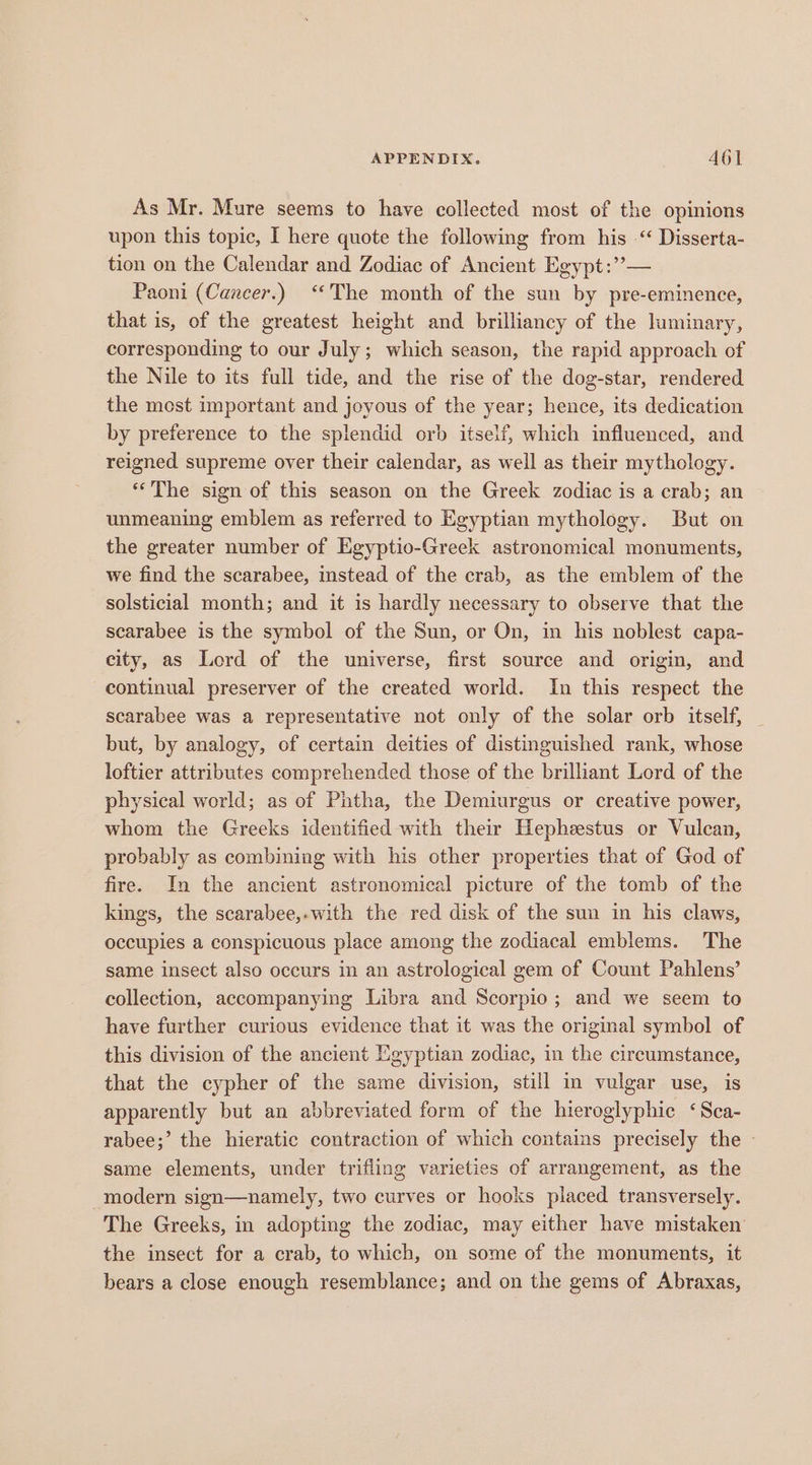 As Mr. Mure seems to have collected most of the opinions upon this topic, I here quote the following from his “ Disserta- tion on the Calendar and Zodiac of Ancient Egypt:”— Paoni (Cancer.) “The month of the sun by pre-eminence, that is, of the greatest height and brilliancy of the luminary, corresponding to our July; which season, the rapid approach of the Nile to its full tide, and the rise of the dog-star, rendered the most important and joyous of the year; hence, its dedication by preference to the splendid orb itself, which influenced, and reigned supreme over their calendar, as well as their mythology. “The sign of this season on the Greek zodiac is a crab; an unmeaning emblem as referred to Egyptian mythology. But on the greater number of Egyptio-Greek astronomical monuments, we find the scarabee, stead of the crab, as the emblem of the solsticial month; and it is hardly necessary to observe that the scarabee is the symbol of the Sun, or On, in his noblest capa- city, as Lord of the universe, first source and origin, and continual preserver of the created world. In this respect the scarabee was a representative not only of the solar orb itself, but, by analogy, of certain deities of distinguished rank, whose loftier attributes comprehended those of the brilliant Lord of the physical world; as of Phtha, the Demiurgus or creative power, whom the Greeks identified with their Hepheestus or Vulcan, probably as combining with his other properties that of God of fire. In the ancient astronomical picture of the tomb of the kings, the scarabee,-with the red disk of the sun in his claws, occupies a conspicuous place among the zodiacal emblems. The same insect also occurs in an astrological gem of Count Pahlens’ collection, accompanying Libra and Scorpio; and we seem to have further curious evidence that it was the original symbol of this division of the ancient Egyptian zodiac, in the circumstance, that the cypher of the same division, still in vulgar use, is apparently but an abbreviated form of the hieroglyphic ‘Sca- rabee;’ the hieratic contraction of which contains precisely the - same elements, under trifling varieties of arrangement, as the modern sign—namely, two curves or hooks placed transversely. The Greeks, in adopting the zodiac, may either have mistaken the insect for a crab, to which, on some of the monuments, it bears a close enough resemblance; and on the gems of Abraxas,